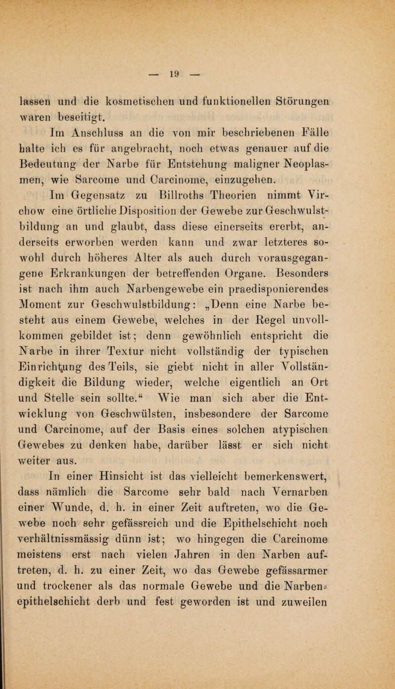 lassen und die kosmetischen und funktionellen Störungen waren beseitigt. Im Anschluss an die von mir beschriebenen Fälle halte ich es für angebracht, noch etwas genauer auf die Bedeutung der Narbe für Entstehung maligner Neoplas¬ men, wie Sarcome und Carcinome, einzugehen. Im Gegensatz zu Billroths Theorien nimmt Vir- chow eine örtliche Disposition der Gewebe zur Geschwulst¬ bildung an und glaubt, dass diese einerseits ererbt, an¬ derseits erworben werden kann und zwar letzteres so¬ wohl durch höheres Alter als auch durch vorausgegan¬ gene Erkrankungen der betreffenden Organe. Besonders ist nach ihm auch Narben ge webe ein praedisponierendes Moment zur Geschwulstbildung: „Denn eine Narbe be¬ steht aus einem Gewebe, welches in der Hegel unvoll¬ kommen gebildet ist; denn gewöhnlich entspricht die Narbe in ihrer Textur nicht vollständig der typischen Einrichtung des Teils, sie giebt nicht in aller Vollstän¬ digkeit die Bildung wieder, welche eigentlich an Ort und Stelle sein sollte.“ Wie man sich aber die Ent¬ wicklung von Geschwülsten, insbesondere der Sarcome und Carcinome, auf der Basis eines solchen atypischen Gewebes zu denken habe, darüber lässt er sich nicht weiter aus. In einer Hinsicht ist das vielleicht bemerkenswert, dass nämlich die Sarcome sehr bald nach Vernarben einer Wunde, d. h. in einer Zeit auftreten, wo die Ge¬ webe noch sehr gefässreich und die Epithelschicht noch verhältnissmässig dünn ist; wo hingegen die Carcinome meistens erst nach vielen Jahren in den Narben auf¬ treten, d. h. zu einer Zeit, wo das Gewebe gefässarmer und trockener als das normale Gewebe und die Narben^ epithelschicht derb und fest geworden ist und zuweilen