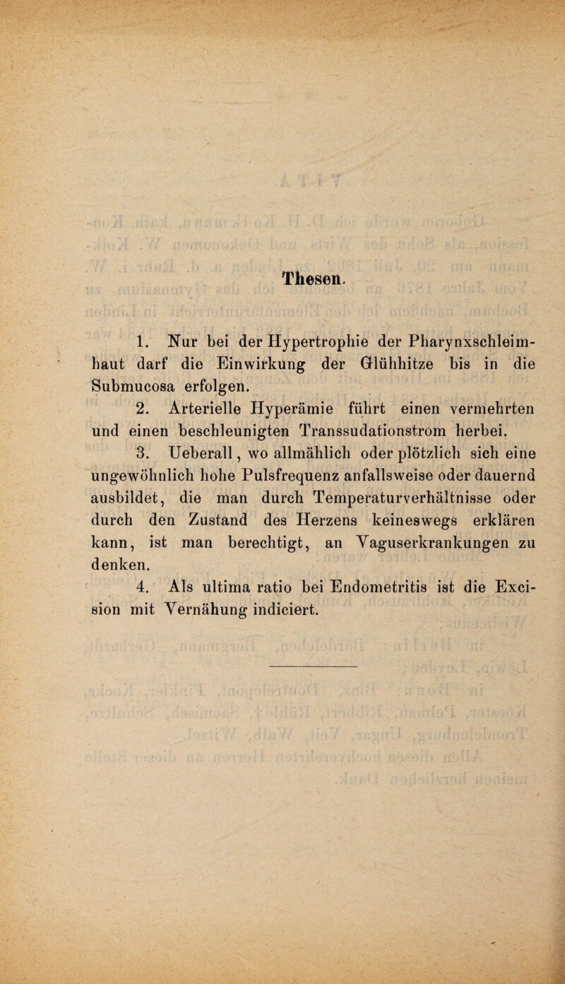 Thesen. : ■ <. ■ ' i • , , ’ ‘ ! >_ ■. ' ; ' .» £ . ;/ , /. : / V. i - • ■ ; , ■’ . ,t v .. ; .*■.? 1. Nur bei der Hypertrophie der Pharynxschleim¬ haut darf die Einwirkung der Glühhitze bis in die Submucosa erfolgen. 2. Arterielle Hyperämie führt einen vermehrten und einen beschleunigten Transsudationstrom herbei. 3. Ueberall, wo allmählich oder plötzlich sich eine ungewöhnlich hohe Pulsfrequenz anfallsweise oder dauernd ausbildet, die man durch Temperaturverhältnisse oder durch den Zustand des Herzens keineswegs erklären kann, ist man berechtigt, an Yaguserkrankungen zu denken. 4. Als ultima ratio bei Endometritis ist die Exci- sion mit Yernähung indiciert.