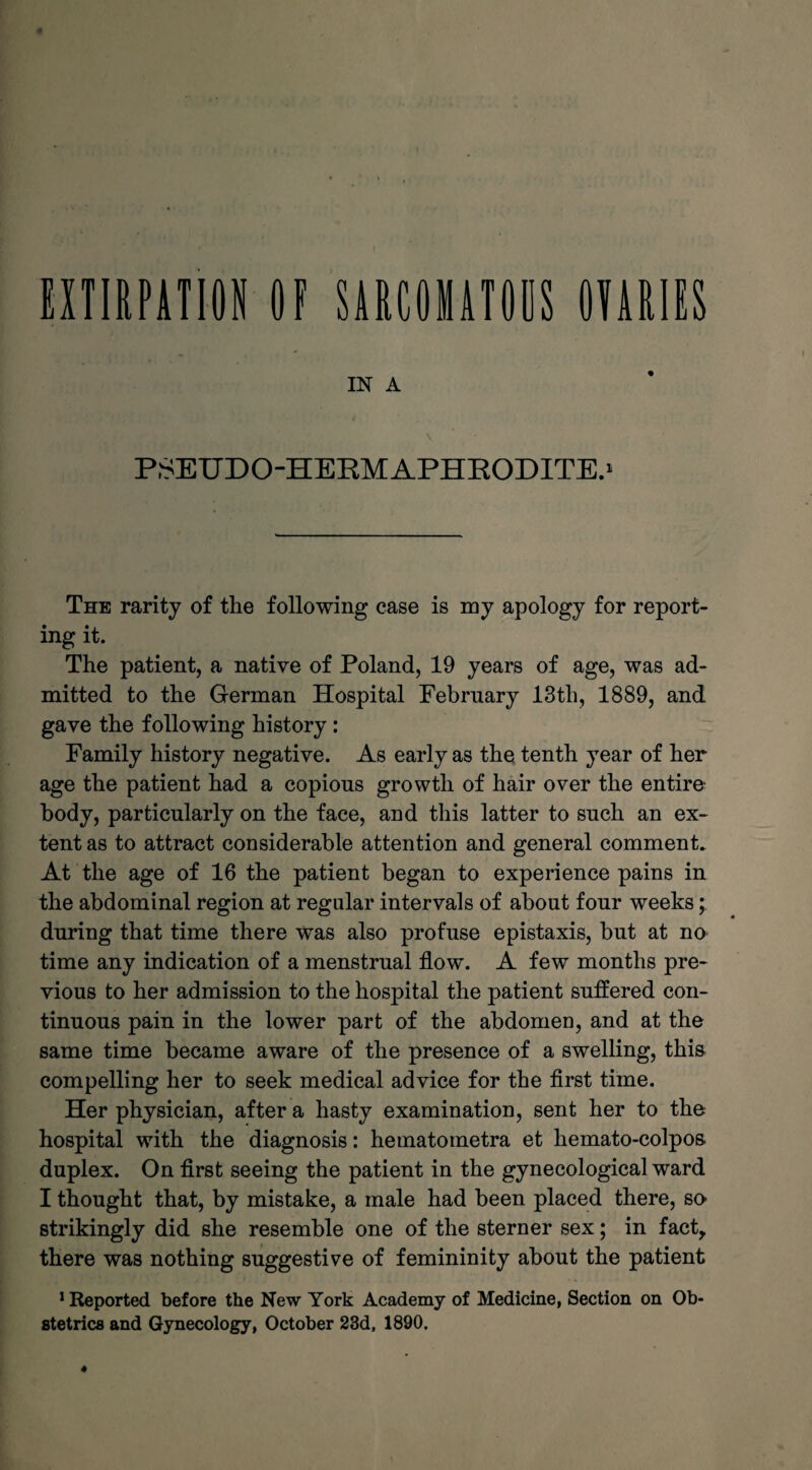 41 EXTIRPATION OF SARCOIATOBS OMIES in a v PSEUDO-HERMAPHRODITE.1 The rarity of the following case is my apology for report¬ ing it. The patient, a native of Poland, 19 years of age, was ad¬ mitted to the German Hospital Febrnary 13th, 1889, and gave the following history : Family history negative. As early as the tenth year of her age the patient had a copious growth of hair over the entire body, particularly on the face, and this latter to such an ex¬ tent as to attract considerable attention and general comment. At the age of 16 the patient began to experience pains in the abdominal region at regular intervals of about four weeks; during that time there was also profuse epistaxis, but at no time any indication of a menstrual flow. A few months pre¬ vious to her admission to the hospital the patient suffered con¬ tinuous pain in the lower part of the abdomen, and at the same time became aware of the presence of a swelling, this compelling her to seek medical advice for the first time. Her physician, after a hasty examination, sent her to the hospital with the diagnosis: hetnatometra et hemato-colpos duplex. On first seeing the patient in the gynecological ward I thought that, by mistake, a male had been placed there, so strikingly did she resemble one of the sterner sex; in fact, there was nothing suggestive of femininity about the patient Reported before the New York Academy of Medicine, Section on Ob¬ stetrics and Gynecology, October 23d, 1890. 4