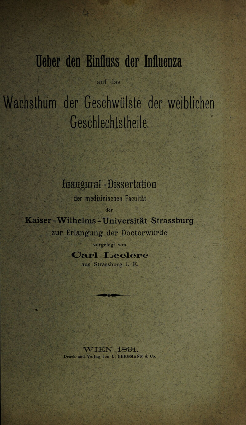 jX- -'-uv ‘V ’ • ■ ■ f* y*v<* *■ .‘f ^ ■’ • j/.. -/ '> . siy ‘ i ' auf das i Wachsthum der Geschwülste der weiblichen Geschlechtsteile, Inangiiral - Dissertation der medizinischen Facultät der Kaiser - Wilhelms - Universität Strassburg zur Erlangung der Doetorwürde \ “ vorgelegt von Carl I^eolerc aus Strassburg i. E. WIEN .1091. Druck und Veilag von L. BERGMANN & Co.