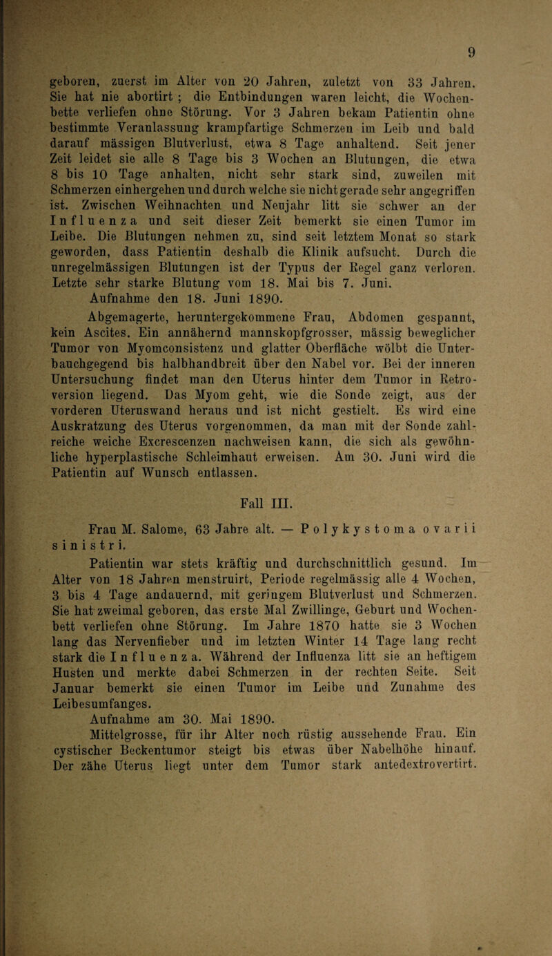 geboren, zuerst im Alter von 20 Jahren, zuletzt von 33 Jahren. Sie hat nie abortirt ; die Entbindungen waren leicht, die Wochen¬ bette verliefen ohne Störung. Vor 3 Jahren bekam Patientin ohne bestimmte Veranlassung krampfartige Schmerzen im Leib und bald darauf massigen Blutverlust, etwa 8 Tage anhaltend. Seit jener Zeit leidet sie alle 8 Tage bis 3 Wochen an Blutungen, die etwa 8 bis 10 Tage anhalten, nicht sehr stark sind, zuweilen mit Schmerzen einhergehen und durch welche sie nicht gerade sehr angegriffen ist. Zwischen Weihnachten und Neujahr litt sie schwer an der Influenza und seit dieser Zeit bemerkt sie einen Tumor im Leibe. Die Blutungen nehmen zu, sind seit letztem Monat so stark geworden, dass Patientin deshalb die Klinik aufsucht. Durch die unregelmässigen Blutungen ist der Typus der Regel ganz verloren. Letzte sehr starke Blutung vom 18. Mai bis 7. Juni. Aufnahme den 18. Juni 1890. Abgemagerte, heruntergekommene Frau, Abdomen gespannt, kein Ascites. Ein annähernd mannskopfgrosser, mässig beweglicher Tumor von Myomconsistenz und glatter Oberfläche wölbt die Unter¬ bauchgegend bis halbhandbreit über den Nabel vor. Bei der inneren Untersuchung findet man den Uterus hinter dem Tumor in Retro- version liegend. Das Myom geht, wie die Sonde zeigt, aus der vorderen Uteruswand heraus und ist nicht gestielt. Es wird eine Auskratzung des Uterus vorgenommen, da man mit der Sonde zahl¬ reiche weiche Excrescenzen nachweisen kann, die sich als gewöhn¬ liche hyperplastische Schleimhaut erweisen. Am 30. Juni wird die Patientin auf Wunsch entlassen. Fall III. Frau M. Salome, 63 Jahre alt. — Polykystoma ovarii s i n i s t r i. Patientin war stets kräftig und durchschnittlich gesund. Im Alter von 18 Jahren menstruirt, Periode regelmässig alle 4 Wochen, 3 bis 4 Tage andauernd, mit geringem Blutverlust und Schmerzen. Sie hat zweimal geboren, das erste Mal Zwillinge, Geburt und Wochen¬ bett verliefen ohne Störung. Im Jahre 1870 hatte sie 3 Wochen lang das Nervenfieber und im letzten Winter 14 Tage lang recht stark die I n f 1 u e n z a. Während der Influenza litt sie an heftigem Husten und merkte dabei Schmerzen in der rechten Seite. Seit Januar bemerkt sie einen Tumor im Leibe und Zunahme des Leibesumfanges. Aufnahme am 30. Mai 1890. Mittelgrosse, für ihr Alter noch rüstig aussehende Frau. Ein cystischer Beckentumor steigt bis etwas über Nabelhöhe hinauf. Der zähe Uterus liegt unter dem Tumor stark antedextrovertirt.