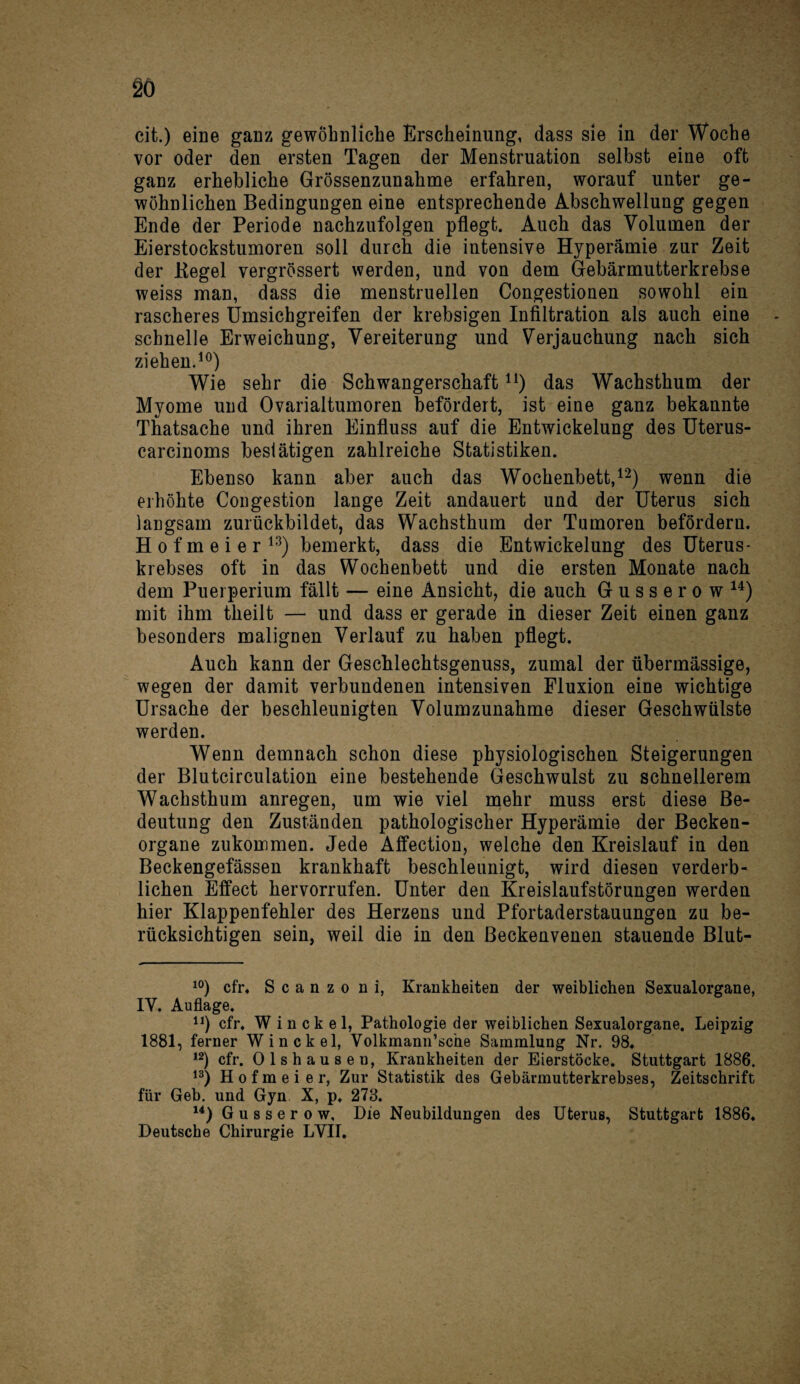 cit.) eine ganz gewöhnliche Erscheinung, dass sie in der Woche vor oder den ersten Tagen der Menstruation selbst eine oft ganz erhebliche Grössenzunahme erfahren, worauf unter ge¬ wöhnlichen Bedingungen eine entsprechende Abschwellung gegen Ende der Periode nachzufolgen pflegt. Auch das Volumen der Eierstockstumoren soll durch die intensive Hyperämie zur Zeit der Kegel vergrössert werden, und von dem Gebärmutterkrebse weiss man, dass die menstruellen Congestionen sowohl ein rascheres Umsichgreifen der krebsigen Infiltration als auch eine schnelle Erweichung, Vereiterung und Verjauchung nach sich ziehen.10) Wie sehr die Schwangerschaftn) das Wachsthum der Myome und Ovarialtumoren befördert, ist eine ganz bekannte Thatsache und ihren Einfluss auf die Entwickelung des Uterus- carcinoms beslätigen zahlreiche Statistiken. Ebenso kann aber auch das Wochenbett,12) wenn die erhöhte Congestion lange Zeit andauert und der Uterus sich langsam zurückbildet, das Wachsthum der Tumoren befördern. H o f m e i e r 13) bemerkt, dass die Entwickelung des Uterus¬ krebses oft in das Wochenbett und die ersten Monate nach dem Puerperium fällt — eine Ansicht, die auch Gusserow14) mit ihm theilt — und dass er gerade in dieser Zeit einen ganz besonders malignen Verlauf zu haben pflegt. Auch kann der Geschlechtsgenuss, zumal der übermässige, wegen der damit verbundenen intensiven Fluxion eine wichtige Ursache der beschleunigten Volumzunahme dieser Geschwülste werden. Wenn demnach schon diese physiologischen Steigerungen der Blutcirculation eine bestehende Geschwulst zu schnellerem Wachsthum anregen, um wie viel mehr muss erst diese Be¬ deutung den Zuständen pathologischer Hyperämie der Becken¬ organe zukommen. Jede Affection, weiche den Kreislauf in den Beckengefässen krankhaft beschleunigt, wird diesen verderb¬ lichen Effect hervorrufen. Unter den Kreislaufstörungen werden hier Klappenfehler des Herzens und Pfortaderstauungen zu be¬ rücksichtigen sein, weil die in den ßeckenvenen stauende Blut- 10) cfr. Scanzo n i, Krankheiten der weiblichen Sexualorgane, IY. Auflage. n) cfr. W i n ck e 1, Pathologie der weiblichen Sexualorgane. Leipzig 1881, ferner Win ekel, Volkmann’sche Sammlung Nr. 98. 12) cfr. Olshausen, Krankheiten der Eierstöcke. Stuttgart 1886. 13) H o f m e i e r, Zur Statistik des Gebärmutterkrebses, Zeitschrift für Geb. und Gyn X, p. 278. 14) Gusserow, Die Neubildungen des Uterus, Stuttgart 1886. Deutsche Chirurgie LVII.