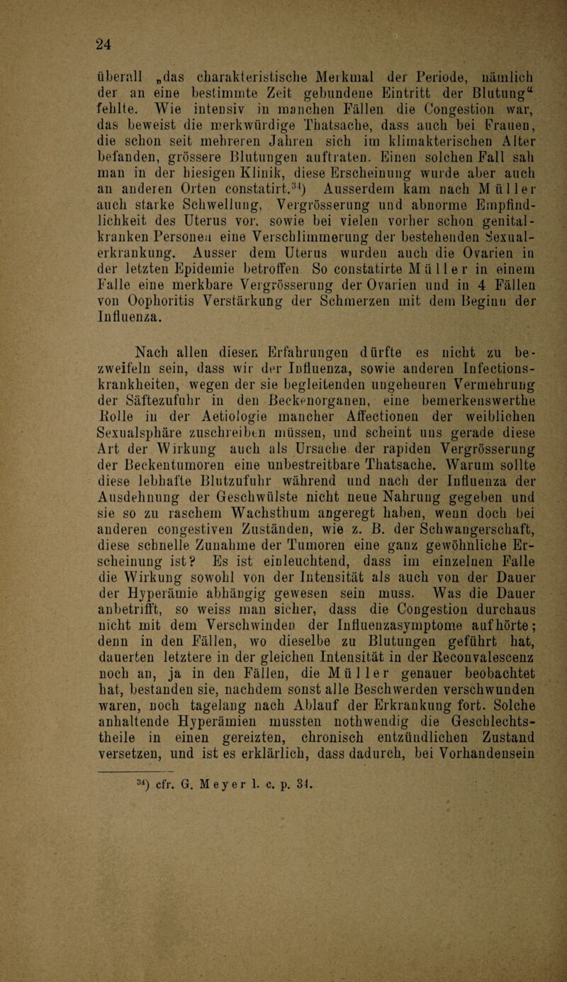 überall „das charakteristische Merkmal der Periode, nämlich der an eine bestimmte Zeit gebundene Eintritt der Blutung“ fehlte. Wie intensiv in manchen Fällen die Congestion war, das beweist die merkwürdige Thatsache, dass auch bei Frauen, die schon seit mehreren Jahren sich im klimakterischen Alter befanden, grössere Blutungen auftraten. Einen solchen Fall sah man in der hiesigen Klinik, diese Erscheinung wurde aber auch an anderen Orten constatirt.34) Ausserdem kam nach Müller auch starke Schwellung, Vergrösserung und abnorme Empfind¬ lichkeit des Uterus vor, sowie bei vielen vorher schon genital- kranken Personen eine Verschlimmerung der bestehenden Sexual¬ erkrankung. Ausser dem Uterus wurden auch die Ovarien in der letzten Epidemie betroffen So constatirte Müller in einem Falle eine merkbare Vergrösserung der Ovarien und in 4 Fällen von Oophoritis Verstärkung der Schmerzen mit dem Beginn der Influenza. Nach allen diesen Erfahrungen dürfte es nicht zu be¬ zweifeln sein, dass wir der Influenza, sowie anderen Infections- krankheiten, wegen der sie begleitenden ungeheuren Vermehrung der Säftezufuhr in den Beckenorganen, eine bemerkenswerte Polle in der Aetiologie mancher Affectionen der weiblichen Sexualsphäre zuschreibtn müssen, und scheint uns gerade diese Art der Wirkung auch als Ursache der rapiden Vergrösserung der Beckentumoren eine unbestreitbare Thatsache. Warum sollte diese lebhafte Blntzufuhr während und nach der Influenza der Ausdehnung der Geschwülste nicht neue Nahrung gegeben und sie so zu raschem Wachsthum angeregt haben, wenn doch bei anderen congestiven Zuständen, wie z. B. der Schwangerschaft, diese schnelle Zunahme der Tumoren eine ganz gewöhnliche Er¬ scheinung ist? Es ist einleuchtend, dass im einzelnen Falle die Wirkung sowohl von der Intensität als auch von der Dauer der Hyperämie abhängig gewesen sein muss. Was die Dauer anbetrifft, so weiss man sicher, dass die Congestion durchaus nicht mit dem Verschwinden der Influenzasymptome aufhörte; denn in den Fällen, wo dieselbe zu Blutungen geführt hat, dauerten letztere in der gleichen Intensität in der Keconvalescenz noch an, ja in den Fällen, die Müller genauer beobachtet hat, bestanden sie, nachdem sonst alle Beschwerden verschwunden waren, noch tagelang nach Ablauf der Erkrankung fort. Solche anhaltende Hyperämien mussten nothwendig die Geschlechts¬ teile in einen gereizten, chronisch entzündlichen Zustand versetzen, und ist es erklärlich, dass dadurch, bei Vorhandensein 34) cfr. G. Meyer 1. c. p. 3f.