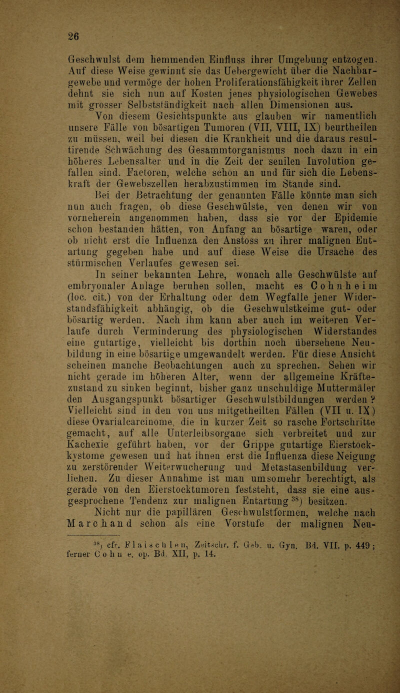 Geschwulst dem hemmenden Einfluss ihrer Umgebung entzogen. Auf diese Weise gewinnt sie das Uebergewicht über die Nachbar¬ gewebe und vermöge der hohen Proliferationsfähigkeit ihrer Zellen dehnt sie sich nun auf Kosten jenes physiologischen Gewebes mit grosser Selbstständigkeit nach allen Dimensionen aus. Von diesem Gesichtspunkte aus glauben wir namentlich unsere Fälle von bösartigen Tumoren (VII, VIII, IX) beurtheilen zu müssen, weil bei diesen die Krankheit und die daraus resul- tirende Schwächung des Gesammtorganismus noch dazu in ein höheres Lebensalter und in die Zeit der senilen Involution ge¬ fallen sind. Factoren, welche schon an und für sich die Lebens¬ kraft der Gewebszellen herabzustimmen im Stande sind. Bei der Betrachtung der genannten Fälle könnte man sich nun auch fragen, ob diese Geschwülste, von denen wir von vonieherein angenommen haben, dass sie vor der Epidemie schon bestanden hätten, von Anfang an bösartige waren, oder ob nicht erst die Influenza den Anstoss zu ihrer malignen Ent¬ artung gegeben habe und auf diese Weise die Ursache des stürmischen Verlaufes gewesen sei. In seiner bekannten Lehre, wonach alle Geschwülste auf embryonaler Anlage beruhen sollen, macht es Cohnheim (loc. cit.) von der Erhaltung oder dem Wegfalle jener Wider¬ standsfähigkeit abhängig, ob die Geschwulstkeime gut- oder bösartig werden. Nach ihm kann aber auch im weiteren Ver¬ laufe durch Verminderung des physiologischen Widerstandes eine gutartige, vielleicht bis dorthin noch übersehene Neu¬ bildung in eine bösartige umgewandelt werden. Für diese Ansicht scheinen manche Beobachtungen auch zu sprechen. Sehen wir nicht gerade im höheren Alter, wenn der allgemeine Kräfte¬ zustand zu sinken beginnt, bisher ganz unschuldige Muttermäler den Ausgangspunkt bösartiger Geschwulstbildungen werden V Vielleicht sind in den von uns mitgetheilten Fällen (VII u. IX) diese Ovarialcarcinome, die in kurzer Zeit so rasche Fortschritte gemacht, auf alle Unterleibsorgane sich verbreitet und zur Kachexie geführt haben, vor der Grippe gutartige Eierstock- kvstome gewesen und hat ihnen erst die Influenza diese Neigung zu zerstörender Weiterwucherung und Metastasenbildung ver- liehen. Zu dieser Annahme ist man umsomehr berechtigt, als gerade von den Eierstocktumoren feststeht, dass sie eine aus¬ gesprochene Tendenz zur malignen Entartung 3S) besitzen. Nicht nur die papillären Geschwulstformen, welche nach March and schon als eine Vorstufe der malignen Neu- 3tö cfr. F 1 a i s c li 1 h n, Zeit.sehr. f. Gab. u. Gyn. Bi. VII, p. 449; ferner Cohn e. op. Bd. XII, p, 14.