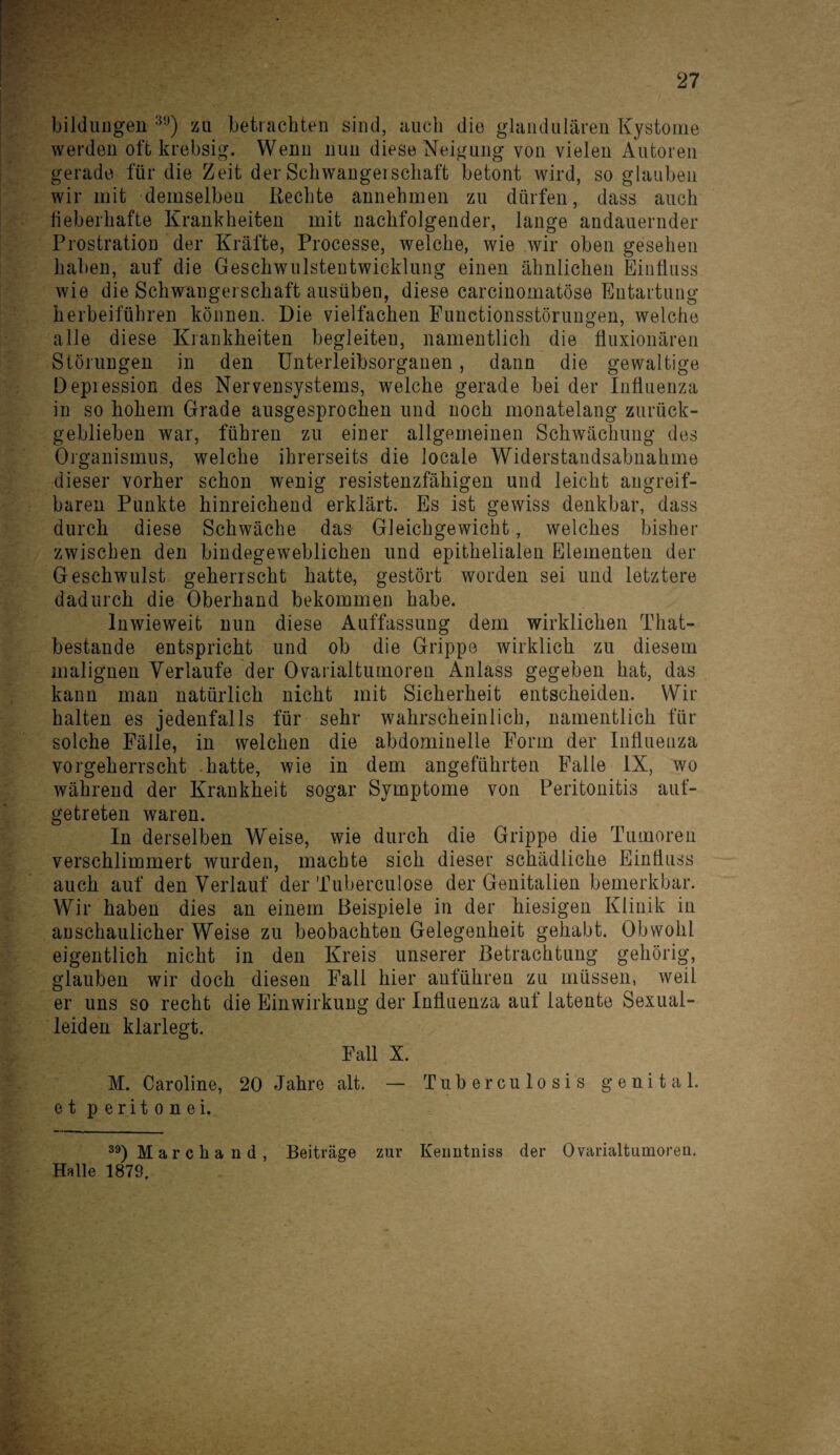 bildungen 39) zu betrachten sind, auch die glandulären Kystome werden oft krebsig. Wenn nun diese Neigung von vielen Autoren gerade für die Zeit der Schwangerschaft betont wird, so glauben wir mit demselben Rechte annehmen zu dürfen, dass auch lieberhafte Krankheiten mit nachfolgender, lange andauernder Prostration der Kräfte, Processe, welche, wie wir oben gesehen haben, auf die Geschwulstentwicklung einen ähnlichen Einfluss wie die Schwangerschaft ausüben, diese carcinomatöse Entartung herbeiführen können. Die vielfachen Functionsstörungen, welche alle diese Krankheiten begleiten, namentlich die fluxionären Störungen in den Unterleibsorganen, dann die gewaltige Depiession des Nervensystems, welche gerade bei der Influenza in so hohem Grade ausgesprochen und noch monatelang zurück¬ geblieben war, führen zu einer allgemeinen Schwächung des Organismus, welche ihrerseits die locale Widerstandsabnahme dieser vorher schon wenig resistenzfähigen und leicht angreif¬ baren Punkte hinreichend erklärt. Es ist gewiss denkbar, dass durch diese Schwäche das Gleichgewicht, welches bisher zwischen den bindegeweblichen und epithelialen Elementen der Geschwulst geherrscht hatte, gestört worden sei und letztere dadurch die Oberhand bekommen habe. Inwieweit nun diese Auffassung dem wirklichen That- bestande entspricht und ob die Grippe wirklich zu diesem malignen Verlaufe der Ovarialtumoren Anlass gegeben hat, das kann man natürlich nicht mit Sicherheit entscheiden. Wir halten es jedenfalls für sehr wahrscheinlich, namentlich für solche Fälle, in welchen die abdominelle Form der Influenza vorgeherrscht hatte, wie in dem angeführten Falle IX, wo während der Krankheit sogar Symptome von Peritonitis auf¬ getreten waren. In derselben Weise, wie durch die Grippe die Tumoren verschlimmert wurden, machte sich dieser schädliche Einfluss auch auf den Verlauf der Tuberculose der Genitalien bemerkbar. Wir haben dies an einem Beispiele in der hiesigen Klinik in anschaulicher Weise zu beobachten Gelegenheit gehabt. Obwohl eigentlich nicht in den Kreis unserer Betrachtung gehörig, glauben wir doch diesen Fall hier anführen zu müssen, weil er uns so recht die Einwirkung der Influenza auf latente Sexual¬ leiden klarlegt. Fall X. M. Caroline, 20 Jahre alt. — Tuberculosis genital, et peritonei. 39)Marchand, Beiträge zur Keuntniss der Ovarialtumoren. Halle 1879,