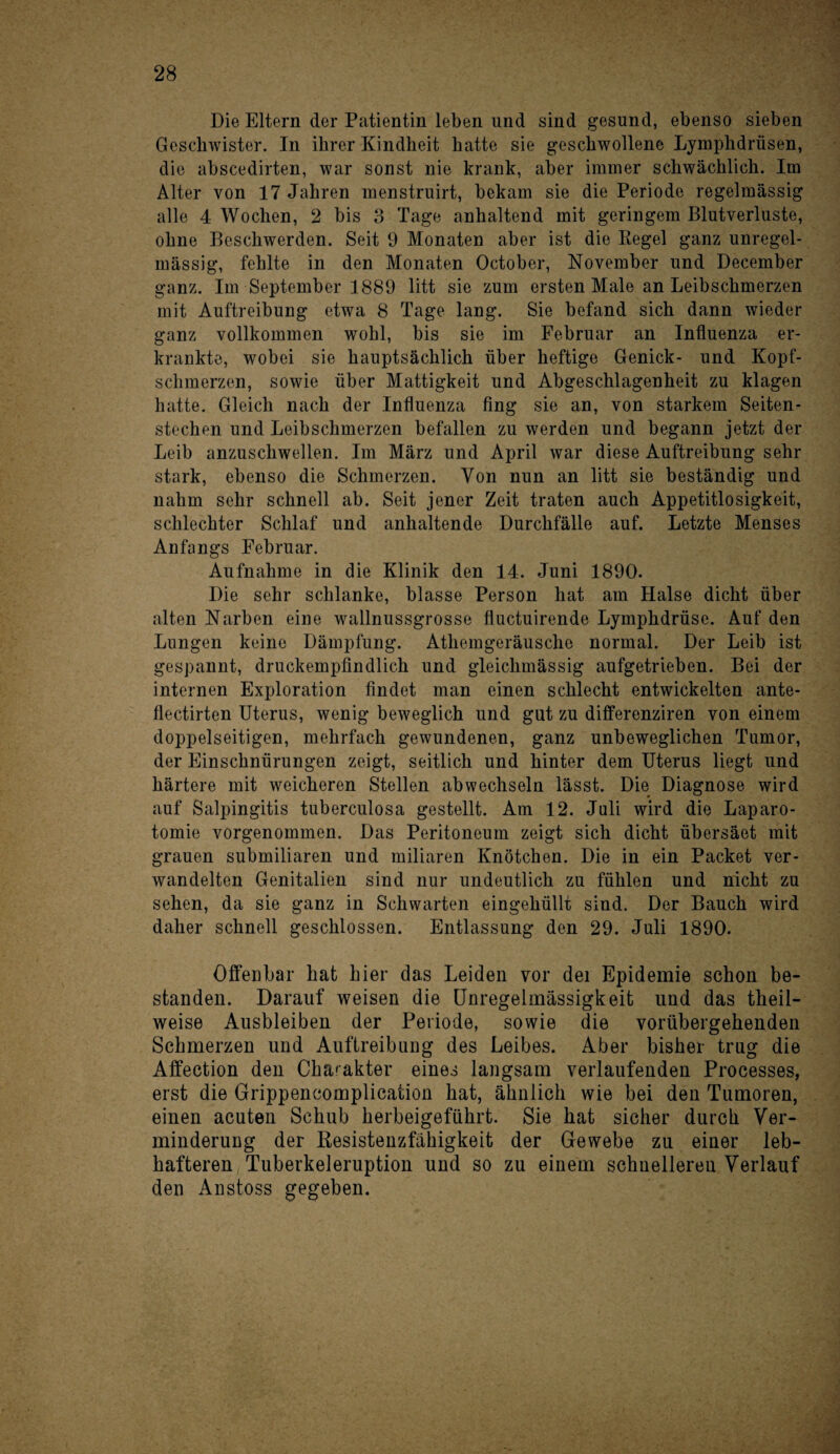 Die Eltern der Patientin leben und sind gesund, ebenso sieben Geschwister. In ihrer Kindheit batte sie geschwollene Lymphdrüsen, die abscedirten, war sonst nie krank, aber immer schwächlich. Im Alter von 17 Jahren menstruirt, bekam sie die Periode regelmässig alle 4 Wochen, 2 bis 3 Tage anhaltend mit geringem Blutverluste, ohne Beschwerden. Seit 9 Monaten aber ist die Regel ganz unregel¬ mässig, fehlte in den Monaten October, November und December ganz. Im September 1889 litt sie zum ersten Male an Leibschmerzen mit Auftreibung etwa 8 Tage lang. Sie befand sich dann wieder ganz vollkommen wohl, bis sie im Februar an Influenza er¬ krankte, wobei sie hauptsächlich über heftige Genick- und Kopf¬ schmerzen, sowie über Mattigkeit und Abgeschlagenheit zu klagen hatte. Gleich nach der Influenza fing sie an, von starkem Seiten¬ stechen und Leibschmerzen befallen zu werden und begann jetzt der Leib anzuschwellen. Im März und April war diese Auftreibung sehr stark, ebenso die Schmerzen. Von nun an litt sie beständig und nahm sehr schnell ab. Seit jener Zeit traten auch Appetitlosigkeit, schlechter Schlaf und anhaltende Durchfälle auf. Letzte Menses Anfangs Februar. Aufnahme in die Klinik den 14. Juni 1890. Die sehr schlanke, blasse Person hat am Halse dicht über alten Narben eine wallnussgrosse fluctuirende Lymphdrüse. Auf den Lungen keine Dämpfung. Athemgeräusche normal. Der Leib ist gespannt, druckempfindlich und gleichmässig aufgetrieben. Bei der internen Exploration findet man einen schlecht entwickelten ante- flectirten Uterus, wenig beweglich und gut zu differenziren von einem doppelseitigen, mehrfach gewundenen, ganz unbeweglichen Tumor, der Einschnürungen zeigt, seitlich und hinter dem Uterus liegt und härtere mit weicheren Stellen abwechseln lässt. Die Diagnose wird auf Salpingitis tuberculosa gestellt. Am 12. Juli wird die Laparo¬ tomie vorgenommen. Das Peritoneum zeigt sich dicht übersäet mit grauen submiliaren und miliaren Knötchen. Die in ein Packet ver¬ wandelten Genitalien sind nur undeutlich zu fühlen und nicht zu sehen, da sie ganz in Schwarten eingehüllt sind. Der Bauch wird daher schnell geschlossen. Entlassung den 29. Juli 1890. Offenbar hat hier das Leiden vor dei Epidemie schon be¬ standen. Darauf weisen die Unregelmässigkeit und das theil- weise Ausbleiben der Periode, sowie die vorübergehenden Schmerzen und Auftreibung des Leibes. Aber bisher trug die Affection den Charakter eines langsam verlaufenden Processes, erst die Grippencomplication hat, ähnlich wie bei den Tumoren, einen acuten Schub herbeigeführt. Sie hat sicher durch Ver¬ minderung der Resistenzfähigkeit der Gewebe zu einer leb¬ hafteren Tuberkeleruption und so zu einem schnelleren Verlauf den Anstoss gegeben.