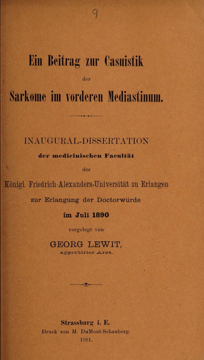 1 Ein Beitrag zur Casuistik Sarkome im vorderen Mediastinum. INAü GURAL-DISSERT ATION der mediciiiiscl&en Facultät der König! Friedrich AlexandersAlniversität zu Erlangen zur Erlangung der Doctorwürde im Juli 1890 vorgelegt von GEORG LEWIT, appro'ciiter Arzt. ! ' --••«X5-- Strassburg i. E. Druck von M. DuMont-Schauberg. 1891.