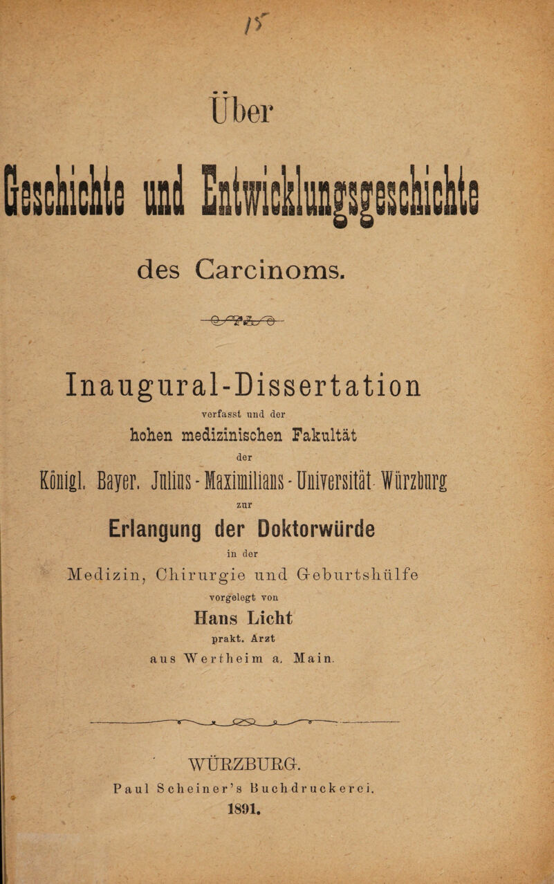 Uber des Careinoms. Inaugural-Dissertation vorfasst und dor hohen medizinischen Fakultät der Kiinigl, Bayer. Julins - Maximilians - Universität WürzMrg zur Erlangung der Doktorwürde in dor Medizin, Chirurgie und Greburtshiilfe vorgelegt von Hans Licht prakt. Arzt aus Wertheim a. Main. WÜRZBURG-. Paul Scheiner’s Buchdruckerei. 1891.