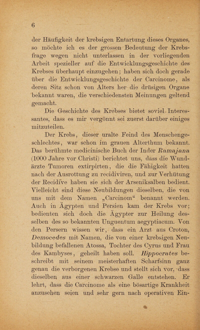 der Häufigkeit der krebsigen Entartung dieses Organes, so möchte ich es der grossen Bedeutung der Krebs¬ frage wegen nicht unterlassen in der vorliegenden Arbeit spezieller auf die Entwicklungsgeschichte des Krebses überhaupt einzugehen; haben sich doch gerade über die Entwicklungsgeschichte der Carcinome, als deren Sitz schon von Alters her die drüsigen Organe bekannt waren, die verschiedensten Meinungen geltend gemacht. Die Geschichte des Krebses bietet soviel Interes¬ santes, dass es mir vergönnt sei zuerst darüber einiges mitzuteilen. Der Krebs, dieser uralte Feind des Menschenge¬ schlechtes , war schon im grauen Alterthum bekannt. Das berühmte medicinische Buch der Inder Ramajana (1000 Jahre vor Christi) berichtet uns, dass die Wund¬ ärzte Tumoren extirpirten, die die Fähigkeit hatten nach der Ausrottung zu recidiviren, und zur Verhütung der Kecidive haben sie sich der Arseniksalben bedient. Vielleicht sind diese Heubildungen dieselben, die von uns mit dem Hamen „Carcinom“ benannt werden. Auch in Ägypten und Persien kam der Krebs vor; bedienten sich doch die Ägypter zur Heilung des¬ selben des so bekannten Unguentum aegyptiacum. Von den Persern wissen wir, dass ein Arzt aus Croton, Democedes mit Hamen, die von einer krebsigen Heu¬ bildung befallenen Atossa, Tochter des Cyrus und Frau des Kambyses, geheilt haben soll. Hipp o erat es be¬ schreibt mit seinem meisterhaften Scharfsinn ganz genau die verborgenen Krebse und stellt sich vor, dass dieselben aus einer schwarzen Galle entstehen. Er lehrt, dass die Carcinome als eine bösartige Krankheit anzusehen seien und sehr gern nach operativen Ein-