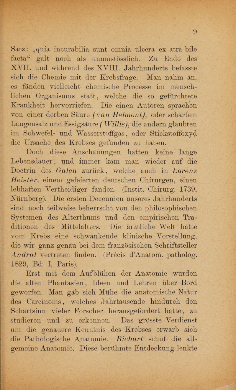 Satz: „quia incurabilia sunt omnia ulcera ex atra bile facta“ galt nocli als unumstösslicb. Zu Ende des XVII. und während des XVIII. Jahrhunderts befasste sich die Chemie mit der Krebsfrage. Man nahm an, es fänden vielleicht chemische Processe im mensch¬ lichen Organismus statt, welche die so gefürchtete Krankheit hervorriefen. Die einen Autoren sprachen von einer derben Säure (van Helmont), oder scharfem Laugensalz und Essigsäure ( Willis)1 die andern glaubten im Schwefel- und Wasserstoffgas, oder Stickstoffoxyd die Ursache des Krebses gefunden zu haben. Doch diese Anschauungen hatten keine lange Lebensdauer, und immer kam man wieder auf die Doctrin des Galen zurück, welche auch in Lorenz Heister, einem gefeierten deutschen Chirurgen, einen lebhaften Vertheidiger fanden. (Instit. Chirurg. 1739, Nürnberg). Die ersten Decennien unseres Jahrhunderts sind noch teilweise beherrscht von den philosophischen Systemen des Alterthums und den empirischen Tra¬ ditionen des Mittelalters. Die ärztliche Welt hatte vom Krebs eine schwankende klinische Vorstellung, die wir ganz genau bei dem französischen Schriftsteller Andral vertreten finden. (Precis d’Anatom, patholog. 1829, Bd. I, Paris). Erst mit dem Aufblühen der Anatomie wurden die alten Phantasien, Ideen und Lehren über Bord geworfen. Man gab sich Mühe die anatomische Natur des Carcinoms, welches Jahrtausende hindurch den Scharfsinn vieler Forscher herausgefordert hatte, zu studieren und zu erkennen. Das grösste Verdienst um die genauere Kenntnis des Krebses erwarb sich die Pathologische Anatomie. Bichart schuf die all¬ gemeine Anatomie, Diese berühmte Entdeckung lenkte