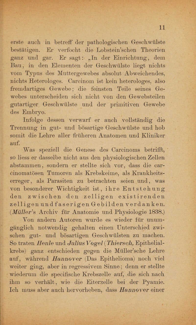 erste auch in betreff der pathologischen Geschwülste bestätigen. Er verfocht die Lobstein’schen Theorien ganz und gar. Er sagt: „In der Einrichtung, dem Bau, in den Elementen der Geschwülste liegt nichts vom Typus des Muttergewebes absolut Abweichendes, nichts Heterologes. Carcinom ist kein heterologes, also fremdartiges Gewebe; die feinsten Teile seines Ge¬ webes unterscheiden sich nicht von den Gewebsteilen gutartiger Geschwülste und der primitiven Gewebe des Embryo. Infolge dessen verwarf er auch vollständig die Trennung in gut- und bösartige Geschwülste und hob somit die Lehre aller früheren Anatomen und Kliniker auf. Was speziell die Genese des Carcinoms betrifft, so liess er dasselbe nicht aus den physiologischen Zellen abstammen, sondern er stellte sich vor, dass die car¬ cinom atösen Tumoren als Krebskeime, als Krankheits¬ erreger , als Parasiten zu betrachten seien und, wras von besonderer Wichtigkeit ist, ihre Entstehung den zwischen den zeitigen existirenden zeitigen undfaserigen Gebilden verdanken. (Müller :s Archiv für Anatomie und Physiologie 1838.) Von andern Autoren wurde es wieder für unum¬ gänglich notwendig gehalten einen Unterschied zwi¬ schen gut- und bösartigen Geschwülsten zu machen. So traten Heule und Julius Vogel (Thierseh, Epitheiial- krebs) ganz entschieden gegen die Müller’sche Lehre auf, während Hannover (Das Epithelioma) noch viel weiter ging, aber in regressivem Sinne; denn er stellte wiederum die specifische Krebszelle auf, die sich nach ihm so verhält, wie die Eiterzelle bei der Pyamie. Ich muss aber auch hervorheben, dass Hannover einer