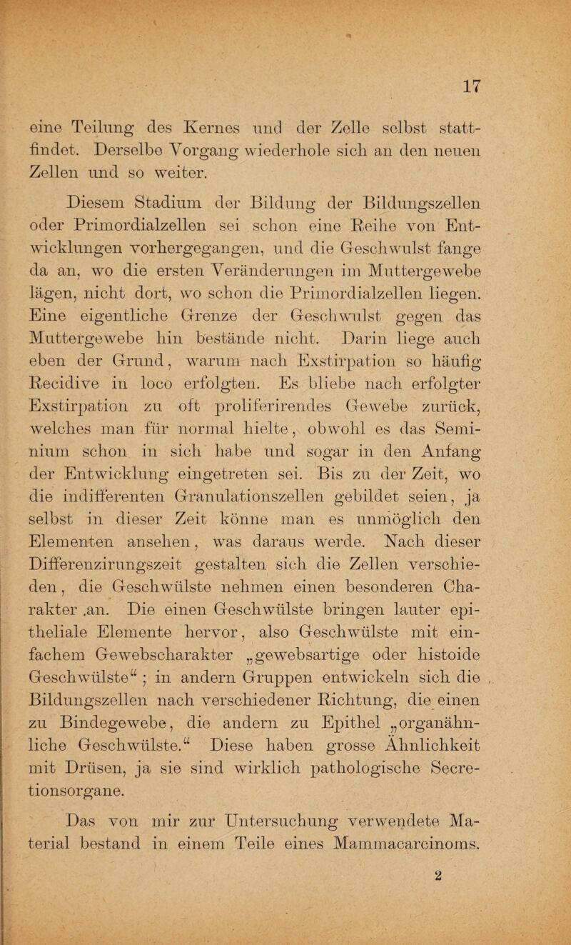 eine Teilung des Kernes und der Zelle selbst statt¬ findet. Derselbe Vorgang wiederhole sich an den neuen Zellen und so weiter. Diesem Stadium der Bildung der Bildungszellen oder Primordialzellen sei schon eine Reihe von Ent¬ wicklungen vorhergegangen, und die Geschwulst fange da an, wo die ersten Veränderungen im Muttergewebe lägen, nicht dort, wo schon die Primordialzellen liegen. Eine eigentliche Grenze der Geschwulst gegen das Muttergewebe hin bestände nicht. Darin liege auch eben der Grund, warum nach Exstirpation so häufig Recidive in loco erfolgten. Es bliebe nach erfolgter Exstirpation zu oft proliferirendes Gewebe zurück, welches man für normal hielte, obwohl es das Semi- nium schon in sich habe und sogar in den Anfang der Entwicklung eingetreten sei. Bis zu der Zeit, wo die indifferenten Granulationszellen gebildet seien, ja selbst in dieser Zeit könne man es unmöglich den Elementen an sehen, was daraus werde. Nach dieser Differenzirungszeit gestalten sich die Zellen verschie¬ den , die Geschwülste nehmen einen besonderen Cha¬ rakter .an. Die einen Geschwülste bringen lauter epi¬ theliale Elemente hervor, also Geschwülste mit ein¬ fachem Gewebscharakter „gewebsartige oder histoide Geschwülste“ ; in andern Gruppen entwickeln sich die Bildungszellen nach verschiedener Richtung, die einen zu Bindegewebe, die andern zu Epithel „organähn¬ liche Geschwülste.“ Diese haben grosse Ähnlichkeit mit Drüsen, ja sie sind wirklich pathologische Secre- tionsorgane. Das von mir zur Untersuchung verwendete Ma¬ terial bestand in einem Teile eines Mammacarcinoms. 2