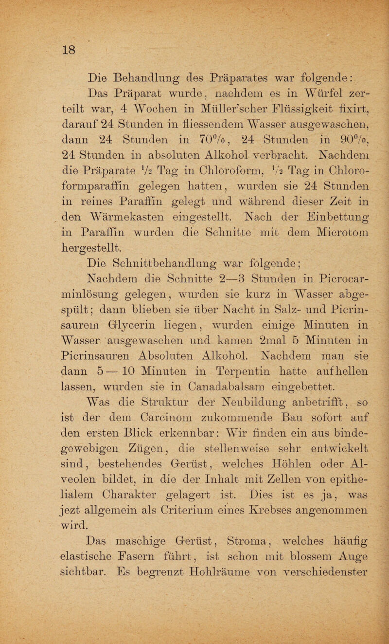 Die Behandlung des Präparates war folgende: Das Präparat wurde, nachdem es in Würfel zer¬ teilt war, 4 Wochen in MülleFscher Flüssigkeit fhdrt, darauf 24 Stunden in fliessendem Wasser ausgewaschen, dann 24 Stunden in 70%, 24 Stunden in 90%, 24 Stunden in absoluten Alkohol verbracht. Nachdem die Präparate xh Tag in Chloroform, Va Tag in Chloro¬ formparaffin gelegen hatten, wurden sie 24 Stunden in reines Paraffin gelegt und während dieser Zeit in den Wärmekasten eingestellt. Nach der Einbettung in Paraffin wurden die Schnitte mit dem Microtom hergestellt. Die Schnittbehandlung war folgende; Nachdem die Schnitte 2—3 Stunden in Picrocar- minlösung gelegen, wurden sie kurz in Wasser abge¬ spült; dann blieben sie über Nacht in Salz- und Picrin- saurem Glycerin liegen, wurden einige Minuten in Wasser ausgewaschen und kamen 2mal 5 Minuten in Picrinsauren Absoluten Alkohol. Nachdem man sie dann 5—10 Minuten in Terpentin hatte auf hellen lassen, wurden sie in Canadabalsam eingebettet. Was die Struktur der Neubildung anbetrifft, so ist der dem Carcinom zukommende Bau sofort auf den ersten Blick erkennbar: Wir finden ein aus binde¬ gewebigen Zügen, die stellenweise sehr entwickelt sind, bestehendes Gerüst, welches Höhlen oder Al¬ veolen bildet, in die der Inhalt mit Zellen von epithe¬ lialem Charakter gelagert ist. Dies ist es ja, was jezt allgemein als Criterium eines Krebses angenommen wird. Das maschige Gerüst, Stroma, welches häufig elastische Fasern führt, ist schon mit blossem Auge sichtbar. Es begrenzt Hohlräume von verschiedenster