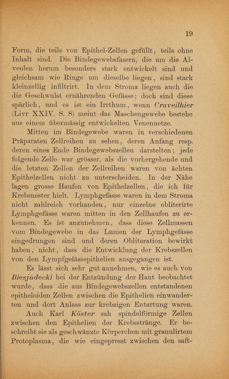 Form, die teils von Epithel-Zellen gefüllt, teils ohne Inhalt sind. Die Bindegewebsfasern, die um die Al¬ veolen herum besonders stark entwickelt sind und gleichsam wie Hinge um dieselbe liegen, sind stark kleinzellig infiltrirt. In dem Stroma liegen auch die die Geschwulst ernährenden Gefässe; doch sind diese spärlich, und es ist ein Irrthum, wenn Cruveilhier (Livr XXIV. S. 8) meint das Maschengewebe bestehe aus einem übermässig entwickelten Venennetze. Mitten im Bindegewebe waren in verschiedenen Präparaten Zellreihen zu sehen, deren Anfang resp. deren eines Ende Bindegewebszellen darstelten; jede folgende Zelle war grösser, als die vorhergehende und die letzten Zellen der Zellreihen waren von ächten Epithelzellen nicht zu unterscheiden. In der Nähe lagen grosse Haufen von Epithelzellen, die ich für Krebsnester hielt. Lymphgefässe waren in dem Stroma nicht zahlreich vorhanden, nur einzelne- obliterirte Lymphgefässe waren mitten in den Zellhaufen zu er¬ kennen. Es ist anzunehmen, dass diese Zellmassen vom Bindegewebe in das Lumen der Lymphgefässe eingedrungen sind und deren Obliteration bewirkt haben, nicht, dass die Entwicklung der Krebszellen von den Lympfgefässepithelien ausgegangen ist. Es lässt sich sehr gut annehmen, wie es auch von Biesj adecki bei der Entzündung der Haut beobachtet wurde, dass die aus Bindegewebszellen entstandenen epitheloiden Zellen zwischen die Epithelien einwander- ten und dort Anlass zur krebzigen Entartung waren. Auch Karl Koster sah spindelförmige Zellen zwischen den Epithelien der Krebsstränge. Er be¬ schreibt sie als geschwänzte Körperchen mit granulirtem Protoplasma, die wie eingepresst zwischen den saft-