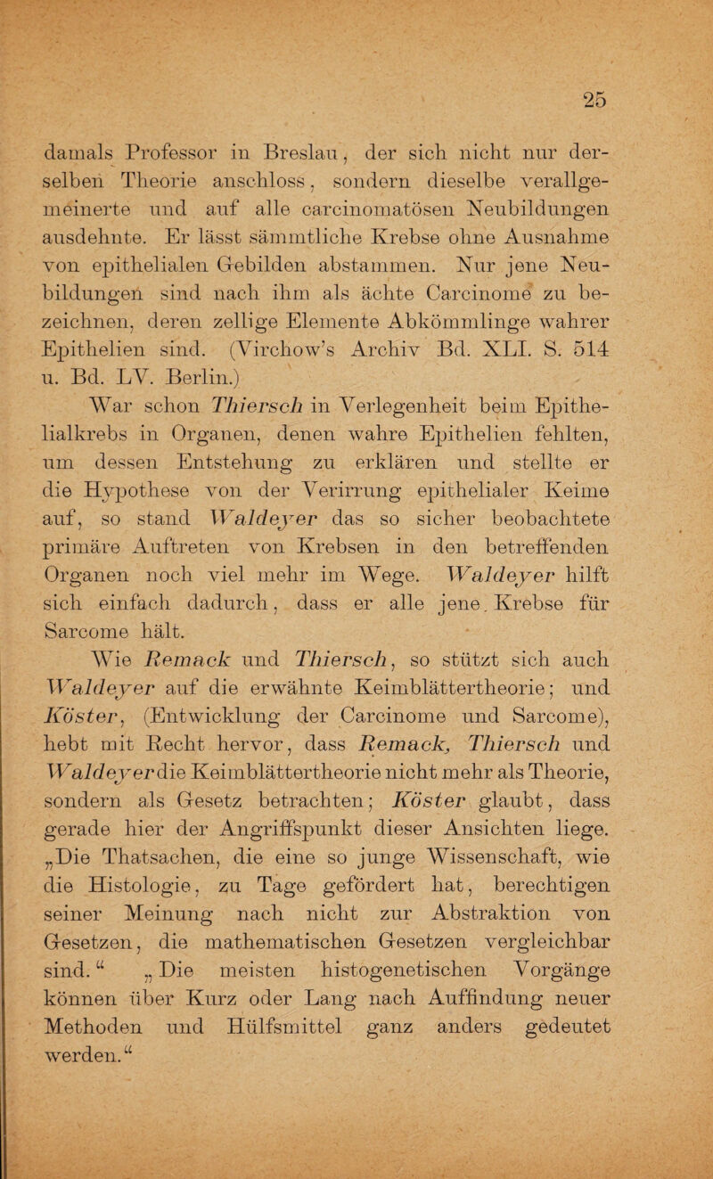 damals Professor in Breslau, der sich nicht nur der¬ selben Theorie anschloss, sondern dieselbe verallge¬ meinerte und auf alle carcinomatösen Neubildungen ausdehnte. Er lässt sämmtliche Krebse ohne Ausnahme von epithelialen Gebilden abstammen. Nur jene Neu¬ bildungen sind nach ihm als ächte Carcinome zu be¬ zeichnen, deren zeitige Elemente Abkömmlinge wahrer Epithelien sind. (Virchow’s Archiv Bd. XLI. S. 514 u. Bd. LY. Berlin.) War schon Thiersch in Verlegenheit beim Epithe¬ lialkrebs in Organen, denen wahre Epithelien fehlten, um dessen Entstehung zu erklären und stellte er die Hypothese von der Verirrung epithelialer Keime auf, so stand Wald ey er das so sicher beobachtete primäre Auftreten von Krebsen in den betreffenden Organen noch viel mehr im Wege. Waldeyer hilft sich einfach dadurch, dass er alle jene. Krebse für Sarcome hält. Wie Remack und Thiersch, so stützt sich auch Waldeyer auf die erwähnte Keimblättertheorie; und Köster, (Entwicklung der Carcinome und Sarcome), hebt mit Recht hervor, dass Remack, Thiersch und Waldeverdie Keimblättertheorie nicht mehr als Theorie, sondern als Gesetz betrachten; Köster glaubt, dass gerade hier der Angriffspunkt dieser Ansichten liege. „Die Thatsachen, die eine so junge Wissenschaft, wie die Histologie, zu Tage gefördert hat, berechtigen seiner Meinung nach nicht zur Abstraktion von Gesetzen, die mathematischen Gesetzen vergleichbar sind. “ „ Die meisten histogenetischen Vorgänge können über Kurz oder Lang nach Auffindung neuer Methoden und Hülfsmittel ganz anders gedeutet werden. “