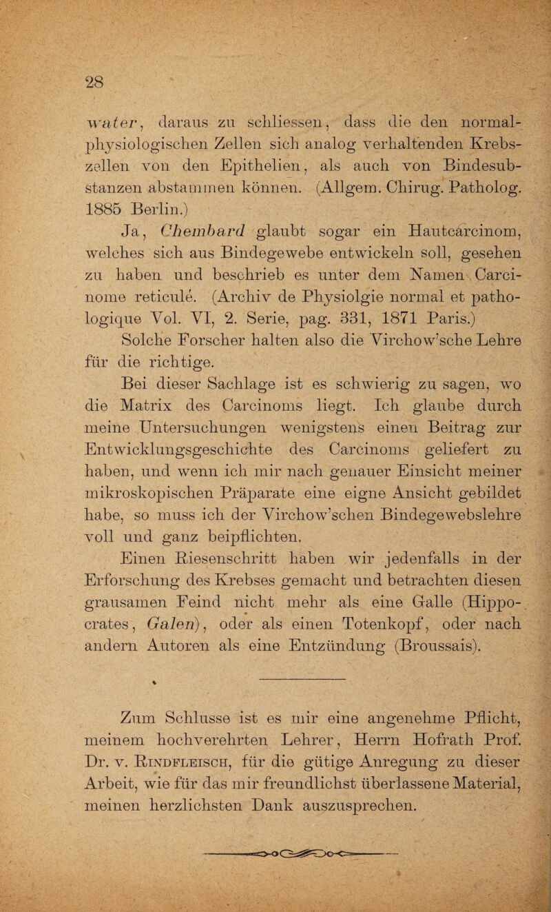 water, daraus zu schliessen, dass die den normal- physiologischen Zellen sich analog verhaltenden Krebs¬ zellen von den Epithelien, als auch von Bindesub¬ stanzen abstammen können. (Allgem. Chirug. Patholog. 1885 Berlin.) Ja, Chembard glaubt sogar ein HauteJrcinom, welches sich aus Bindegewebe entwickeln soll, gesehen zu haben und beschrieb es unter dem Kamen Carci- nome reticule. (Archiv de Physiolgie normal et patho- logique Yol. YI, 2. Serie, pag. 331, 1871 Paris.) Solche Forscher halten also die Yirchow’sche Lehre für die richtige. Bei dieser Sachlage ist es schwierig zu sagen, wo die Matrix des Carcinoms liegt. Ich glaube durch meine Untersuchungen wenigstens einen Beitrag zur Entwicklungsgeschichte des Carcinoms geliefert zu haben, und wenn ich mir nach genauer Einsicht meiner mikroskopischen Präparate eine eigne Ansicht gebildet habe, so muss ich der Yirchow’schen Bindege webslehre voll und ganz beipflichten. Einen Riesenschritt haben wir jedenfalls in der Erforschung des Krebses gemacht und betrachten diesen grausamen Feind nicht mehr als eine Galle (Hippo- crates, Galen), oder als einen Totenkopf, oder nach andern Autoren als eine Entzündung (Broussais). Zum Schlüsse ist es mir eine angenehme Pflicht, meinem hochverehrten Lehrer, Herrn Hofrath Prof. Dr. v. Rindfleisch, für die gütige Anregung zu dieser Arbeit, wie für das mir freundlichst überlassene Material, meinen herzlichsten Dank auszusprechen.