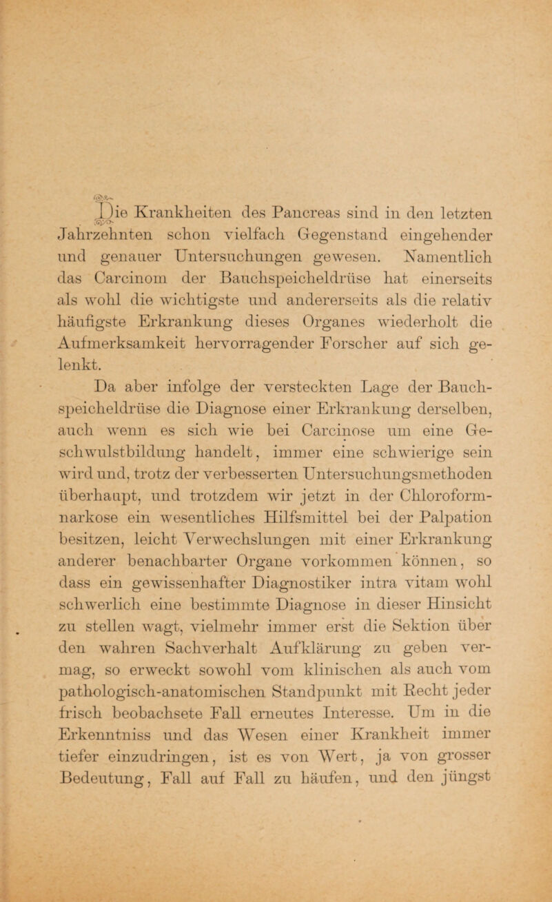 I )ie Krankheiten des Pancreas sind in den letzten Jahrzehnten schon vielfach Gegenstand eingehender und genauer Untersuchungen gewesen. Namentlich das Carcinom der Bauchspeicheldrüse hat einerseits als wohl die wichtigste und andererseits als die relativ häufigste Erkrankung dieses Organes wiederholt die Aufmerksamkeit hervorragender Forscher auf sich ge¬ lenkt. Da aber infolge der versteckten Lage der Bauch¬ speicheldrüse die Diagnose einer Erkrankung derselben, auch wenn es sich wie bei Carcinose um eine Ge¬ schwulstbildung handelt, immer eine schwierige sein wird und, trotz der verbesserten Untersuchungsmethoden überhaupt, und trotzdem wrir jetzt in der Chloroform¬ narkose ein wesentliches Hilfsmittel bei der Palpation besitzen, leicht Verwechslungen mit einer Erkrankung- anderer benachbarter Organe Vorkommen können, so dass ein gewissenhafter Diagnostiker intra vitarn wohl schwerlich eine bestimmte Diagnose in dieser Hinsicht zu stellen wagt, vielmehr immer erst die Sektion über den wahren Sachverhalt Aufklärung zu geben ver¬ mag, so erweckt sowohl vom klinischen als auch vom pathologisch-anatomischen Standpunkt mit Recht jeder frisch beobachsete Fall erneutes Interesse. Lim in die Erkenntniss und das Wesen einer Krankheit immer tiefer einzudringen, ist es von Wert, ja von grosser Bedeutung, Fall auf Fall zu häufen, und den jüngst