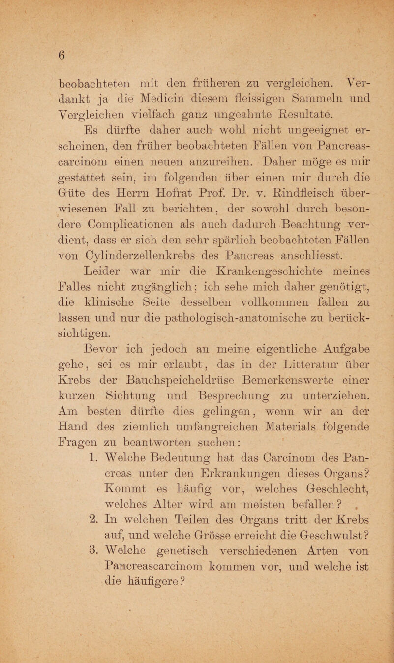 beobachteten mit den früheren zu vergleichen. Ver¬ dankt ja die Medicin diesem fleissigen Sammeln und Vergleichen vielfach ganz ungeahnte Resultate. Es dürfte daher auch wohl nicht ungeeignet er¬ scheinen, den früher beobachteten Fällen von Pancreas- carcinom einen neuen anzureihen. Daher möge es mir gestattet sein, im folgenden über einen mir durch die Güte des Herrn Hofrat Prof. Dr. v. Rindfleisch über¬ wiesenen Fall zu berichten, der sowohl durch beson¬ dere Complicationen als auch dadurch Beachtung ver¬ dient, dass er sich den sehr spärlich beobachteten Fällen von Cylinderzellenkrebs des Pancreas anschliesst. Leider war mir die Krankengeschichte meines Falles nicht zugänglich; ich sehe mich daher genötigt, die klinische Seite desselben vollkommen fallen zu lassen und nur die pathologisch-anatomische zu berück¬ sichtigen. Bevor ich jedoch an meine eigentliche Aufgabe gehe, sei es mir erlaubt, das in der Litteratur über Krebs der Bauchspeicheldrüse Bemerkenswerte einer kurzen Sichtung und Besprechung zu unterziehen. Am besten dürfte dies gelingen, wenn wir an der Hand des ziemlich umfangreichen Materials folgende Fragen zu beantworten suchen: 1. Welche Bedeutung hat das Carcinom des Pan¬ creas unter den Erkrankungen dieses Organs? Kommt es häufig vor, welches Geschlecht, welches Alter wird am meisten befallen? 2. In welchen Teilen des Organs tritt der Krebs auf, und welche Grösse erreicht die Geschwulst ? 3. Welche genetisch verschiedenen Arten von Pancreascarcinom kommen vor, und welche ist die häufigere?