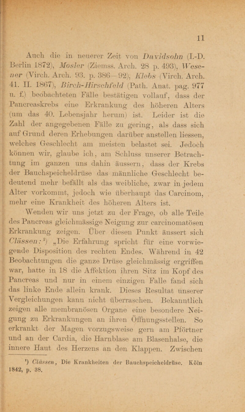 Auch die in neuerer Zeit von Davidsohn (I.-D. Berlin 1872), Mosler (Ziemss. Arch. 28 p. 493), Wese- ner (Virch. Arch. 93. p. 386 92), Iilebs (Yirch. Arch. 41. II. 1867), Birch-Hirsch fehl (Path. Anat. pag. 977 u. l.i beobachteten Fälle bestätigen vollauf, dass der Pancreaskrebs eine Erkrankung des höheren Alters (um das 40. Lebensjahr herum) ist. Leider ist die Zahl der angegebenen Fälle zu gering, als dass sich auf Grund deren Erhebungen darüber anstellen Hessen, welches Geschlecht am meisten belastet sei. Jedoch können wir, glaube ich, am Schluss unserer Betrach¬ tung im ganzen uns dahin äussern, dass der Krebs der Bauchspeicheldrüse das männliche Geschlecht be¬ deutend mehr befällt als das weibliche, zwar in jedem Alter vorkommt, jedoch wie überhaupt das Carcinom, mehr eine Krankheit des höheren xAlters ist. Wenden wir uns jetzt zu der Frage, ob alle Teile des Pancreas gleichmässige Neigung zur carcinomatösen Erkrankung zeigen. Über diesen Punkt äussert sich Classen: l) „Die Erfahrung spricht für eine vorwie¬ gende Disposition des rechten Endes. Während in 42 Beobachtungen die ganze Drüse gleichmässig ergriffen war, hatte in 18 die Affektion ihren Sitz im Kopf des Pancreas und nur in einem einzigen Falle fand sich das linke Ende allein krank. Dieses Resultat unserer Vergleichungen kann nicht überraschen. Bekanntlich zeigen alle membranösen Organe eine besondere Nei¬ gung zu Erkrankungen an ihren Öffnungsstellen. So erkrankt der Magen vorzugsweise gern am Pförtner und an der Cardia, die Harnblase am Blasenhalse, die innere Haut des Herzens an den Klappen. Zwischen ') Clässen, Die Krankheiten der Bauchspeicheldrüse. Köln