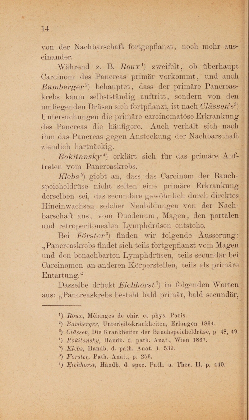 von der Nachbarschaft fortgepflanzt, noch mehr aus¬ einander. Während z. B. Roux]) zweifelt, ob überhaupt Carcinom des Pancreas primär vorkommt, und auch Bambergen'* 2) behauptet, dass der primäre Pancreas- krebs kaum selbstständig auftritt, sondern von den umliegenden Drüsen sich fortpflanzt, ist nach (Bässen’s3) Untersuchungen die primäre carcinomatöse Erkrankung des Pancreas die häufigere. Auch verhält sich nach ihm das Pancreas gegen Ansteckung der Nachbarschaft ziemlich hartnäckig. Rokitansky4) erklärt sich für das primäre Auf¬ treten vom Pancreaskrebs. Klebs5) giebt an, dass das Carcinom der Bauch¬ speicheldrüse nicht selten eine primäre Erkrankung derselben sei, das secundäre gewöhnlich durch direktes Hineinwachsen solcher Neubildungen von der Nach¬ barschaft aus, vom Duodenum, Magen, den portalen und retroperitonealen Lymphdrüsen entstehe. Bei Förster6 7) finden wir folgende Äusserung: „Pancreaskrebs findet sich teils fortgepflanzt vom Magen und den benachbarten Lymphdrüsen, teils secundär bei Carcinom en an anderen Körperstellen, teils als primäre Entartung.u Dasselbe drückt Eichhorst') in folgenden Worten aus: „Pancreaskrebs besteht bald primär, bald secundär, ‘) Roux, Melanges de chir. et phys. Paris. 2) Bamberger, Unterleibskrankheiten, Erlangen 1864. 3) Clässen, Die Krankheiten der Bauchspeicheldrüse, p 48, 49. 4) Rokitansky, Handb. d, path. Anat, Wien 186*. 5) Klebs, Handb, d. path. Anat. X. 539. 6) Förster, IJath. Anat., p. 256. 7) Eickhorst, Handb. d, spec. Path. u. Ther. II. p. 440.