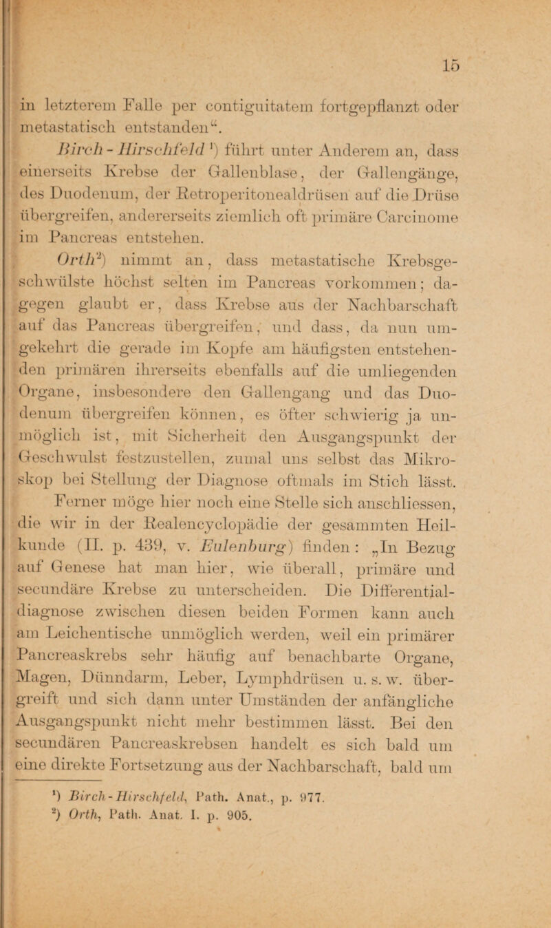 in letzterem Falle per contiguitatem fortgepflanzt oder metastatisch entstanden“. Birch - Hirschfeld r) führt unter Anderem an, dass einerseits Krebse der Gallenblase, der Gal len min o-e, dos Duodenum, der Retroperitonealdrüsen auf die Drüse übergreifen, andererseits ziemlich oft primäre Carcinome im Pancreas entstehen. Ortli1) nimmt an, dass metastatische Krebsge¬ schwülste höchst selten im Pancreas Vorkommen; da¬ gegen glaubt er, dass Krebse aus der Nachbarschaft auf das Pancreas übergreifen, und dass, da nun um¬ gekehrt die gerade im Kopfe am häufigsten entstellen¬ den primären ihrerseits ebenfalls auf die umliegenden Organe, insbesondere den Gallengang und das Duo¬ denum übergreifen können, es öfter schwierig ja un¬ möglich ist, mit Sicherheit den Ausgangspunkt der Geschwulst festzustellen, zumal uns selbst das Mikro¬ skop bei Stellung der Diagnose oftmals im Stich lässt. Ferner möge hier noch eine Stelle sich anschliessen, die wir in der Rcalencyclopädie der gesammten Heil¬ kunde (II. p. 489, v. Eulenburg) finden: „In Bezug auf Genese hat man hier, wie überall, primäre und secundäre Krebse zu unterscheiden. Die Differential¬ diagnose zwischen diesen beiden Formen kann auch am Leichentische unmöglich werden, weil ein primärer Pancreaskrebs sehr häufig auf benachbarte Organe, Magen, Dünndarm, Leber, Lymphdriisen u. s. w. über- greift und sich dann unter Umständen der anfängliche Ausgangspunkt nicht mehr bestimmen lässt. Bei den secundären Pancreaskrebsen handelt es sich bald um eine direkte Fortsetzung aus der Nachbarschaft, bald um ‘) Birch-Hirschfeld, Path. Anat., p. 977. 2) Orth, Path. Anat. I. p. 905.