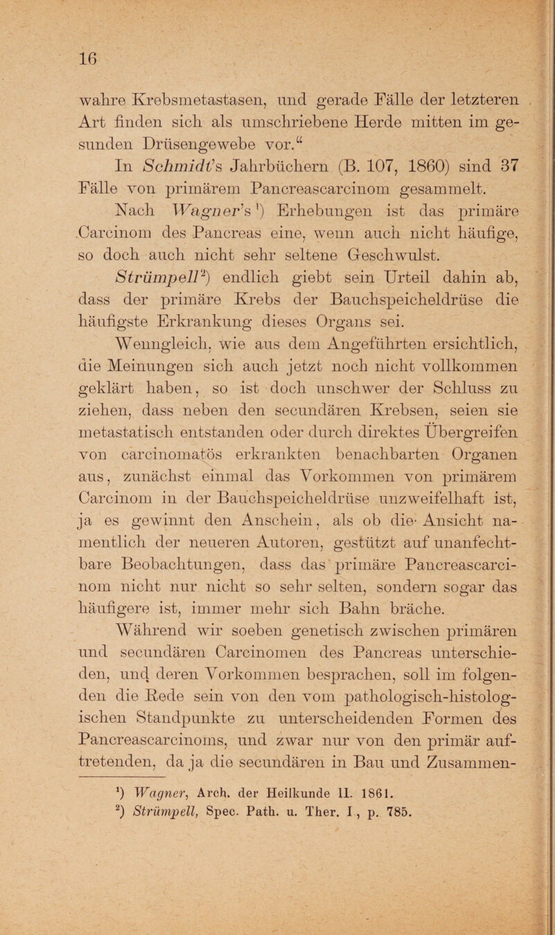 wahre Krebsmetastasen, und gerade Fälle der letzteren Art finden sich als umschriebene Herde mitten im ge¬ sunden Drüsengewebe vor.“ In Schmidts Jahrbüchern (B. 107, 1860) sind 37 Fälle von primärem Pancreascarcinom gesammelt. Nach Wagner1 s') Erhebungen ist das primäre .Carcinom des Pancreas eine, wenn auch nicht häufige, so doch auch nicht sehr seltene Geschwulst. Strümpell2) endlich giebt sein Urteil dahin ab, dass der primäre Krebs der Bauchspeicheldrüse die häufigste Erkrankung dieses Organs sei. Wenngleich, wie aus dem Angeführten ersichtlich, die Meinungen sich auch jetzt noch nicht vollkommen geklärt haben, so ist doch unschwer der Schluss zu ziehen, dass neben den secundären Krebsen, seien sie metastatisch entstanden oder durch direktes Übergreifen von carcinomatös erkrankten benachbarten Organen aus, zunächst einmal das Vorkommen von primärem Carcinom in der Bauchspeicheldrüse unzweifelhaft ist, ja es gewinnt den Anschein, als ob die-Ansicht na¬ mentlich der neueren Autoren, gestützt auf unanfecht¬ bare Beobachtungen, dass das primäre Pancreascarci¬ nom nicht nur nicht so sehr selten, sondern sogar das häufigere ist, immer mehr sich Bahn bräche. Während wir soeben genetisch zwischen primären und secundären Carcinomen des Pancreas unterschie¬ den, und deren Vorkommen besprachen, soll im folgen¬ den die Kede sein von den vom pathologisch-histolog¬ ischen Standpunkte zu unterscheidenden Formen des Pancreascarcinoms, und zwar nur von den primär auf¬ tretenden, da ja die secundären in Bau und Zusammen- ‘) Wagner, Arch. der Heilkunde II. 1861. 2) Strümpell, Spec. Path. u. Ther. I, p. 785.