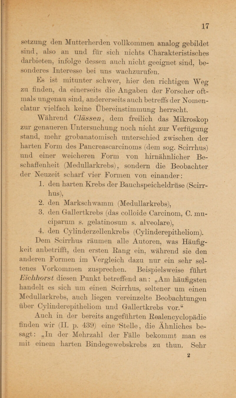 / 17 Setzung den Mutterherden vollkommen analog gebildet sind, also an und für sich nichts Charakteristisches darbieten, infolge dessen auch nicht geeignet sind, be¬ sonderes Interesse bei uns wachzurufen. Cs ist mitunter schwer, hier den richtigen Weg zu finden, da einerseits die Angaben der Forscher oft¬ mals ungenau sind, andererseits auch betreffs der Nomen- clatur vielfach keine Übereinstimmung herrscht. Während ( lassen, dem freilich das Mikroskop zur genaueren Untersuchung noch nicht zur Verfügung stand, mehr grobanatomisch unterschied zwischen der harten Form des Pancreascarcinoms (dem sog. Scirrhus) und einer weicheren Form von hirnähnlicher Be¬ schaffenheit (Medullarkrebs), sondern die Beobachter der Neuzeit scharf vier Formen von einander: 1. den harten Krebs der Bauchspeicheldrüse (Scirr¬ hus), 2. den Markschwamm (Medullarkrebs), 3. den Gallertkrebs (das colloide Carcinom, C. mu- ciparum s. gelatinosum s. alveolare), 4. den Cylinderzellenkrebs (Cylinderepitheliom). Dem Scirrhus räumen alle Autoren, was Häufig¬ keit anbetrifft, den ersten Bang ein, während sie den anderen Formen im Vergleich dazu nur ein sehr sel¬ tenes Vorkommen zusprechen. Beispielsweise führt hiclihorst diesen Punkt betreffend an: „Am häufigsten handelt es sich um einen Scirrhus, seltener um einen Medullarkrebs, auch liegen vereinzelte Beobachtungen über Cylinderepitheliom und Gallertkrebs vor.u Auch in der bereits angeführten Bealencyclopädie finden wir (II. p. 439) eine Stelle, die Ähnliches be- sagt: „In der Mehrzahl der Fälle bekommt man es mit einem harten Bindege webskrebs zu thun. Sehr