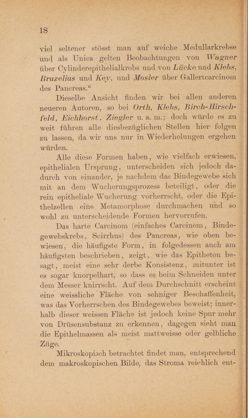 viel seltener stösst man auf weiche Medullärkrebse und als Unica gelten Beobachtungen von Wagner über Cylinderepithelialkrebs und von Lücke und Klebs, Bruzelius und Key, und Mosler über Gallertcarcinom des Pancreas.u Dieselbe Ansicht finden wir bei allen anderen neueren Autoren, so bei Orth, Klebs, Birch-HirSeh¬ feld, Eichhorst, Ziegler u. a. m. ; doch würde es zu weit führen alle diesbezüglichen Stellen hier folgen zu lassen, da wir uns nur in Wiederholungen ergehen würden. Alle diese Formen haben, wie vielfach erwiesen, epithelialen Ursprung, unterscheiden sich jedoch da¬ durch von einander, je nachdem das Bindegewebe sich mit an dem Wucherungsprozess beteiligt, oder die rein epitheliale Wucherung vorherrscht, oder die Epi¬ thelzellen eine Metamorphose durchmachen und so wohl zu unterscheidende Formen hervorrufen. Das harte Carcinom (einfaches Carcinom, Binde¬ ge webskrebs, Scirrhus) des Pancreas, wie oben be¬ wiesen, die häufigste Form, in folgedessen auch am häufigsten beschrieben, zeigt, wie das Epitheton be¬ sagt, meist eine sehr derbe Konsistenz, mitunter ist es sogar knorpelhart, so dass e$ beim Schneiden unter dem Messer knirrscht. Auf dem Durchschnitt erscheint eine weissliche Fläche von sehniger Beschaffenheit, was das Vorherrschen des Bindegewebes beweist; inner¬ halb dieser weissen Fläche ist jedoch keine Spur mehr von Drüsensubstanz zu erkennen, dagegen sieht man die Epithelmassen als meist mattweisse oder gelbliche Züge. Mikroskopisch betrachtet findet man, entsprechend dem makroskopischen Bilde, das Stroma reichlich ent-