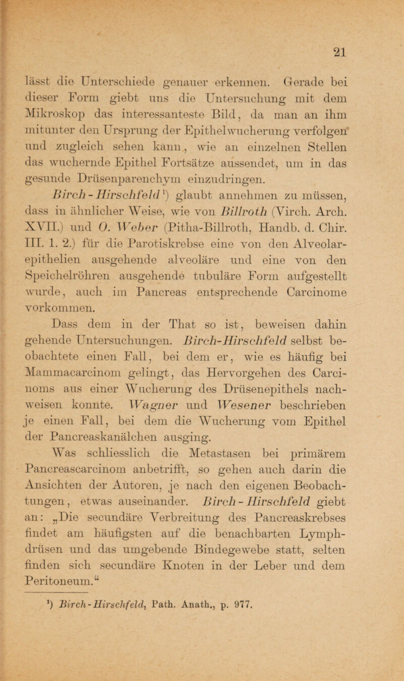 lässt die Unterschiede genauer erkennen. Gerade bei dieser Form giebt uns die Untersuchung mit dem Mikroskop das interessanteste Bild, da man an ihm mitunter den Ursprung der Epithel Wucherung verfolgen und zugleich sehen kann, wie an einzelnen Stellen das wuchernde Epithel Fortsätze aussendet, um in das gesunde Drüsenparenchym einzudringen. Bircli - Hirschfeld1) glaubt annehmen zu müssen, dass in ähnlicher Weise, wie von Billroth (Yirch. Arch. XVII.) und Ö. Weher (Pitha-Billroth, Handb. d. Cliir. III. 1. 2.) für die Parotiskrebse eine von den Alveolar- epithelien ausgehende alveoläre und eine von den Speichelröhren ausgehende tubuläre Form aufgestellt wurde, auch im Pancreas entsprechende Carcinome Vorkommen. Dass dem in der That so ist, beweisen dahin gehende Untersuchungen. Birch-Hirschfeld selbst be¬ obachtete einen Fall, bei dem er, wie es häufig bei Mammacarcinom gelingt, das Hervorgehen des Carci- noms aus einer Wucherung des Drüsenepithels nach- weisen konnte. Wagner und Wesen er beschrieben je einen Fall, bei dem die Wucherung vom Epithel der Pancreaskanälchen ausging. Was schliesslich die Metastasen bei primärem Pancreascarcinom anbetrifft, so gehen auch darin die Ansichten der Autoren, je nach den eigenen Beobach¬ tungen , etwas auseinander. Bircli - Hirschfeld giebt an: „Die secundäre Verbreitung des Pancreaskrebses findet am häufigsten auf die benachbarten Lyrnph- driisen und das umgebende Bindegewebe statt, selten finden sich secundäre Knoten in der Leber und dem Peritoneum.u ’) Birch- IHrnclifdclj Path. Anath,, p. 977.