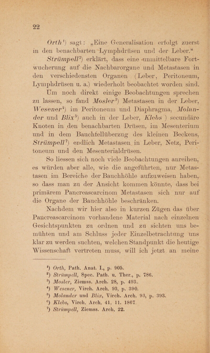 Orth ') sagt: „Eine General isation erfolgt zuerst in den benachbarten Lymphdrüsen und der Leber.u Strümpell2) erklärt, dass eine -unmittelbare Fort¬ wucherung auf die Nachbarorgane und Metastasen in den verschiedensten Organen (Leber, Peritoneum, Lymphdrüsen u. a.) wiederholt beobachtet worden sind. Um noch direkt einige Beobachtungen sprechen zu lassen, so fand Mosler3) Metastasen in der Leber, Wesen er4) im Peritoneum und Diaphragma, Molan¬ der und Bllx5) auch in der Leber, Klehs ) secundäre Knoten in den benachbarten Drüsen, im Mesenterium und in dem Bauchfellüberzug des kleinen Beckens, Strümpell7) endlich Metastasen in Leber, Netz, Peri¬ toneum und den Mesenterialdrüsen. So Hessen sich noch viele Beobachtungen anreihen, es würden aber alle, wie die angeführten, nur Metas¬ tasen im Bereiche der Bauchhöhle aufzuweisen haben, so dass man zu der Ansicht kommen könnte, dass bei primärem Pancreascarcinom Metastasen sich nur auf die Organe der Bauchhöhle beschränken. Nachdem wir hier also in kurzen Zügen das über Pancreascarcinom vorhandene Material nach einzelnen Gesichtspunkten zu ordnen und zu sichten uns be¬ mühten und am Schluss jeder Einzelbetrachtung uns klar zu werden suchten, welchen Standpunkt die heutige Wissenschaft vertreten muss, will ich jetzt an meine ‘) Orth, Path. Anat. I., p. 905. 2) Strümpell, Spec. Path. u. Ther., p. 786. 3) Mosler, Ziemss. Arch. 28, p. 493. 4) W es euer, Virch. Arch. 93, p. 390. 5) Molander und Blix, Virch. Arch. 93, p. 393. 6) Klehs, Virch. Arch. 41. 11. 1867. 7) Strümpell, Ziemss. Arch. 22.