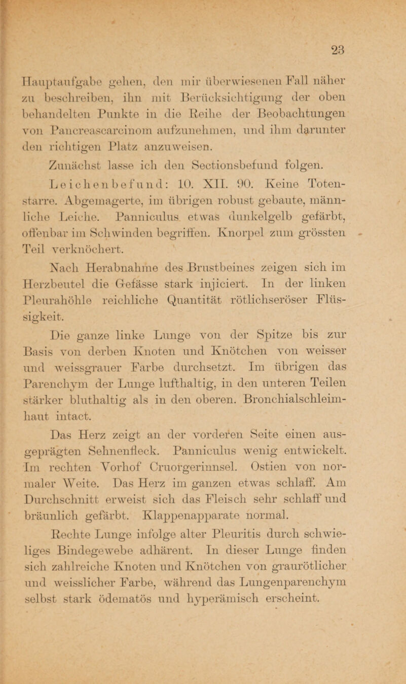 Hauptaufgabe gehen, den mir überwiesenen Fall näher zu beschreiben, ihn mit Berücksichtigung der oben behandelten Punkte in die Reihe der Beobachtungen von Pancreascarcinoin aufzunehmen, und ihm darunter den richtigen Platz anzuweisen. Zunächst lasse ich den Sectionsbefund folgen. L eichen be f u n d : 10. XII. 90. Keine Toten¬ starre. Abgemagerte, im übrigen robust gebaute, männ¬ liche Leiche. Panniculus etwas dunkelgelb gefärbt, offenbar im Schwinden begriffen. Knorpel zum grössten Teil verknöchert. Nach Herabnahme des Brustbeines zeigen sich im Herzbeutel die (xefässe stark injiciert. In der linken Pleurahöhle reichliche Quantität rötlichseröser Flüs¬ sigkeit. Die ganze linke Lunge von der Spitze bis zur Basis von derben Knoten und Knötchen von weisser und weissgrauer Farbe durchsetzt. Im übrigen das Parenchym der Lunge lufthaltig, in den unteren Teilen stärker bluthaltig als in den oberen. Bronchialschleim¬ haut intact. Das Herz zeigt an der vorderen Seite einen aus¬ geprägten Sehnenfleck. Panniculus wenig entwickelt. Im rechten Yorhof Cruorgerinnsel. Ostien von nor¬ maler Weite. Das Herz im ganzen etwas schlaff. Am Durchschnitt erweist sich das Fleisch sehr schlaff und bräunlich gefärbt. Klappenapparate normal. Rechte Lunge infolge alter Pleuritis durch schwie¬ liges Bindegewebe adhärent. In dieser Lunge finden sich zahlreiche Knoten und Knötchen von graurötlicher und weisslicher Farbe, während das Lungenparenchym selbst stark ödematös und hyperämisch erscheint.