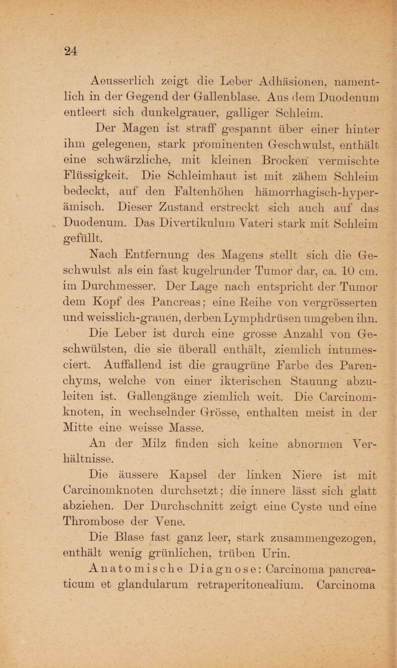 Aeusserlich zeigt die Leber Adhäsionen, nament¬ lich in der Gegend der Gallenblase. Aus dem Duodenum entleert sich dunkelgrauer, galliger Schleim. Der Magen ist straff gespannt über einer hinter ihm gelegenen, stark prominenten Geschwulst, enthält eine schwärzliche, mit kleinen Brocken vermischte Flüssigkeit. Die Schleimhaut ist mit zähem Schleim bedeckt, auf den Faltenhöhen hämorrhagisch-hyper- ämisch. Dieser Zustand erstreckt sich auch auf das Duodenum. Das Divertikulum Vateri stark mit Schleim gefüllt. Nach Entfernung des Magens stellt sich die Ge¬ schwulst als ein fast kugelrunder Tumor dar, ca. 10 cm. im Durchmesser. Der Lage nach entspricht der Tumor dem Kopf des Pancreas; eine Reihe von vergrösserten und weisslich-grauen, derben Lymphdrüsen umgeben ihn. Die Leber ist durch eine grosse Anzahl von Ge¬ schwülsten, die sie überall enthält, ziemlich intumes- ciert. Auffallend ist die graugrüne Farbe des Paren¬ chyms, welche von einer ikterischen Stauung abzu¬ leiten ist. Gallengänge ziemlich weit. Die Carcinom- knoten, in wechselnder Grösse, enthalten meist in der Mitte eine weisse Masse. An der Milz finden sich keine abnormen Ver¬ hältnisse. Die äussere Kapsel der linken Niere ist mit Carcinomknoten durchsetzt; die innere lässt sich glatt abziehen. Der Durchschnitt zeigt eine Cyste und eine Thrombose der Vene. Die Blase fast ganz leer, stark zusammengezogen, enthält wenig grünlichen, trüben Urin. Anatomische Diagnose: Carcinoma pancrea- ticum et glandularum retraperitonealium. Carcinoma