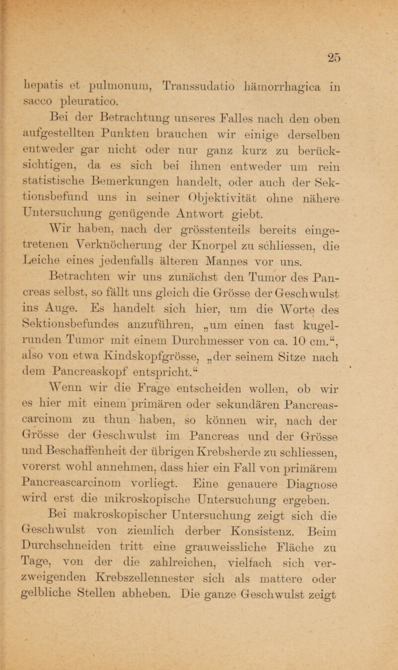 hepatis et pulmonum, Transsudatio hämorrhagica in sacco pleuratico. Bei der Betrachtung unseres Falles nach den oben aufgestellten Punkten brauchen wir einige derselben entweder gar nicht oder nur ganz kurz zu berück¬ sichtigen, da es sich bei ihnen entweder um rein statistische Bemerkungen handelt, oder auch der Sek- tionsbefund uns in seiner Objektivität ohne nähere Untersuchung genügende Antwort giebt. Wir haben, nach der grösstenteils bereits einge¬ tretenen Verknöcherung der Knorpel zu schliessen, die Leiche eines jedenfalls älteren Mannes vor uns. Betrachten wir uns zunächst den Tumor des Pan- creas selbst, so fällt uns gleich die Grösse der Geschwulst ins Auge. Es handelt sich liier, um die Worte des Sektionsbefundes anzuführen, „um einen fast kugel¬ runden Tumor mit einem Durchmesser von ca. 10 cm.“, also von etwa Kindskopfgrösse, „der seinem Sitze nach dem Pancreaskopf entspricht.“ Wenn wir die Frage entscheiden wollen, ob wir es hier mit einem primären oder sekundären Pancreas- carcinom zu thun haben, so können wir, nach der Grösse der Geschwulst im Pancreas und der Grösse und Beschaffenheit der übrigen Krebsherde zu schliessen, vorerst wohl annehmen, dass hier ein Fall von primärem Pancreascarcinom vorliegt. Eine genauere Diagnose wird erst die mikroskopische Untersuchung ergeben. Bei makroskopischer Untersuchung zeigt sich die Geschwulst von ziemlich derber Konsistenz. Beim Durchschneiden tritt eine grauweissliche Fläche zu Tage, von der die zahlreichen, vielfach sich ver¬ zweigenden Krebszellennester sich als mattere oder gelbliche Stellen abheben. Die ganze Geschwulst zeigt