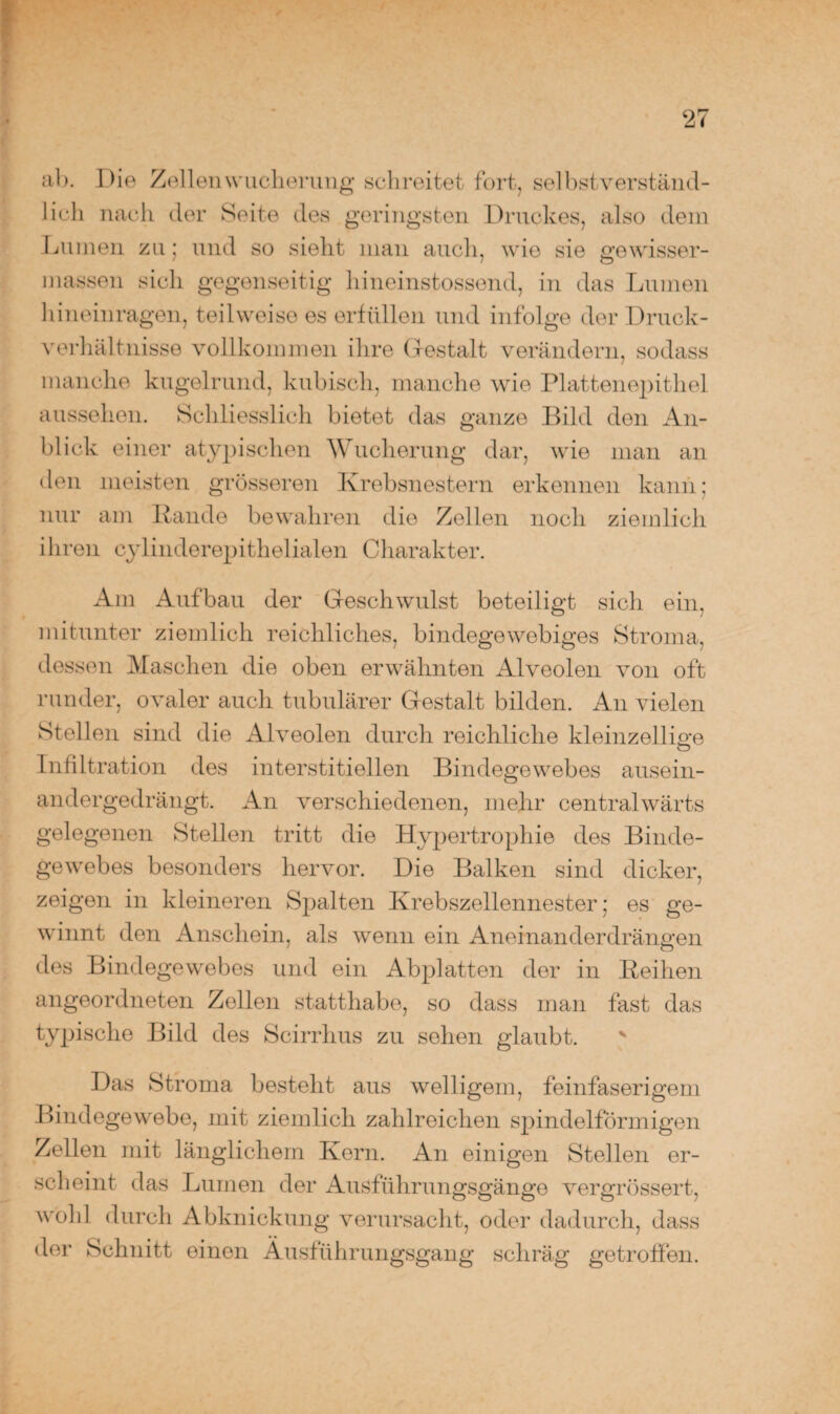 ab. Die Zellen Wucherung schreitet fort, selbstverständ¬ lich nach der Seite des geringsten Druckes, also dem Lumen zu; und so sieht man auch, wie sie gewisser¬ maßen sich gegenseitig hineinstossend, in das Lumen hineinragen, teilweise es erfüllen und infolge der Druck¬ verhältnisse vollkommen ihre Gestalt verändern, sodass manche kugelrund, kubisch, manche wie Plattenepithel aussehen. Schliesslich bietet das ganze Bild den An¬ blick einer atypischen Wucherung dar, wie man an den meisten grösseren Krebsnestern erkennen kann; nur am Rande bewahren die Zellen noch ziemlich ihren cylinderepithelialen Charakter. Am Aufbau der Geschwulst beteiligt sich ein, mitunter ziemlich reichliches, bindegewebiges Stroma, dessen Maschen die oben erwähnten Alveolen von oft runder, ovaler auch tubulärer Gestalt bilden. An vielen Stellen sind die Alveolen durch reichliche kleinzellio-e O Infiltration des interstitiellen Bindegewebes ausein¬ andergedrängt. An verschiedenen, mehr centralwärts gelegenen Stellen tritt die Hypertrophie des Binde¬ gewebes besonders hervor. Die Balken sind dicker, zeigen in kleineren Spalten Krebszellennester; es ge¬ winnt den Anschein, als wenn ein Aneinanderdrängen des Bindegewebes und ein Abplatten der in Reihen angeordneten Zellen statthabe, so dass man fast das typische Bild des Scirrhus zu sehen glaubt. Das Stroma besteht aus welligem, feinfaserigem Bindegewebe, mit ziemlich zahlreichen spindelförmigen Zellen mit länglichem Kern. An einigen Stellen er¬ scheint das Lumen der Ausführungsgänge vergrössert, wohl durch Abknickung verursacht, oder dadurch, dass der Schnitt einen Äusführungsgang schräg getroffen.