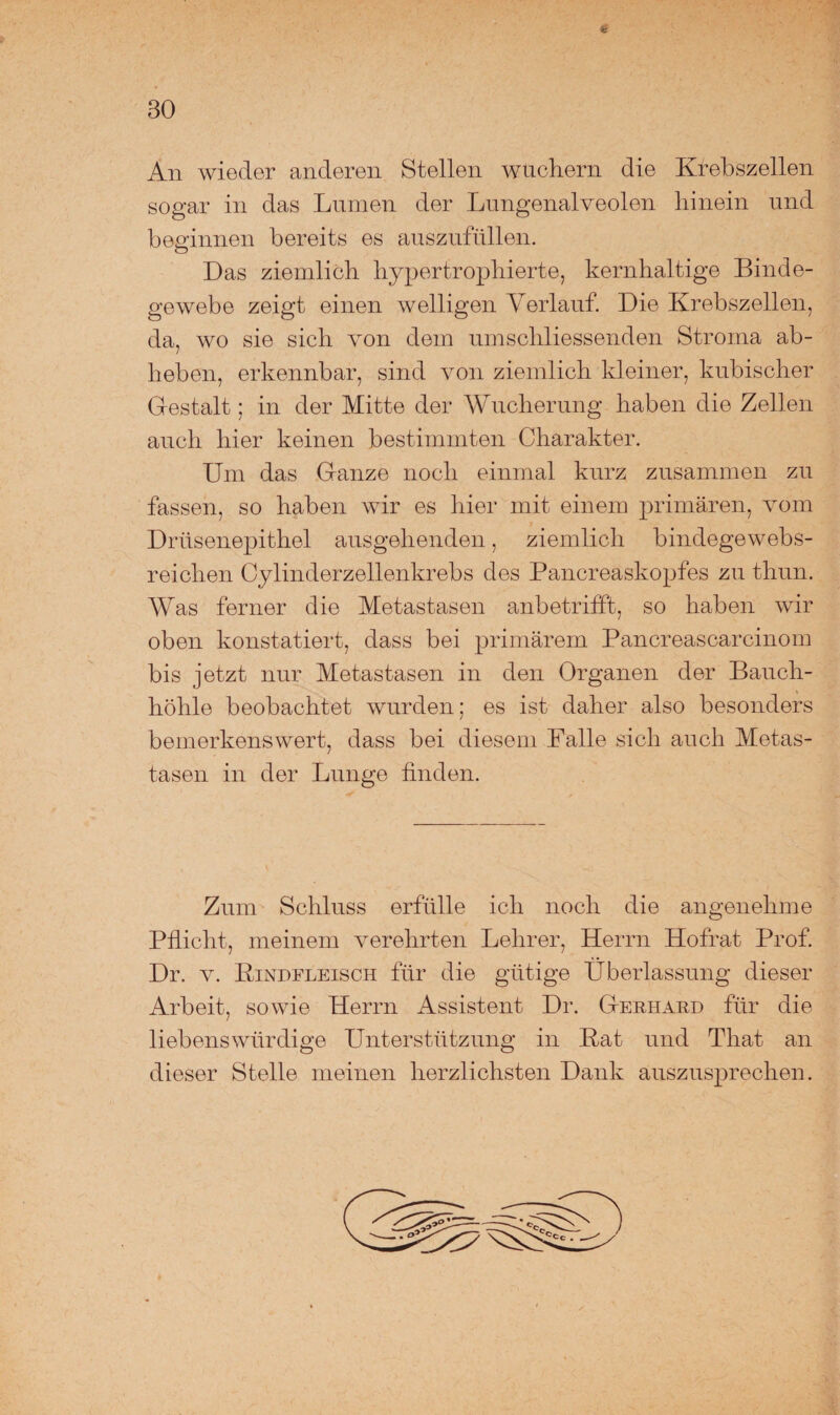 BO An wieder anderen Stellen wuchern die Krebszellen sogar in das Lumen der Lungenalveolen hinein und beginnen bereits es auszufüllen. O Das ziemlich hypertrophierte, kernhaltige Binde¬ gewebe zeigt einen welligen Verlauf. Die Krebszellen, da, wo sie sich von dem umschliessenden Stroma ab¬ heben, erkennbar, sind von ziemlich kleiner, kubischer Gestalt; in der Mitte der Wucherung haben die Zellen auch hier keinen bestimmten Charakter. Um das Ganze noch einmal kurz zusammen zu fassen, so haben wir es hier mit einem primären, vom Drüsenepithel ausgehenden, ziemlich bindegewebs- reichen Cylinderzellenkrebs des Pancreaskopfes zu thun. Was ferner die Metastasen anbetrifft, so haben wir oben konstatiert, dass bei primärem Pancreascarcinom bis jetzt nur Metastasen in den Organen der Bauch¬ höhle beobachtet wurden; es ist daher also besonders bemerkenswert, dass bei diesem Falle sich auch Metas¬ tasen in der Lunge finden. Zum Schluss erfülle ich noch die angenehme Pflicht, meinem verehrten Lehrer, Herrn Hofrat Prof Dr. v. Rindfleisch für die gütige Überlassung dieser Arbeit, sowie Herrn Assistent Dr. Gerhard für die liebenswürdige LTnterstützung in Rat und That an dieser Stelle meinen herzlichsten Dank auszusprechen.
