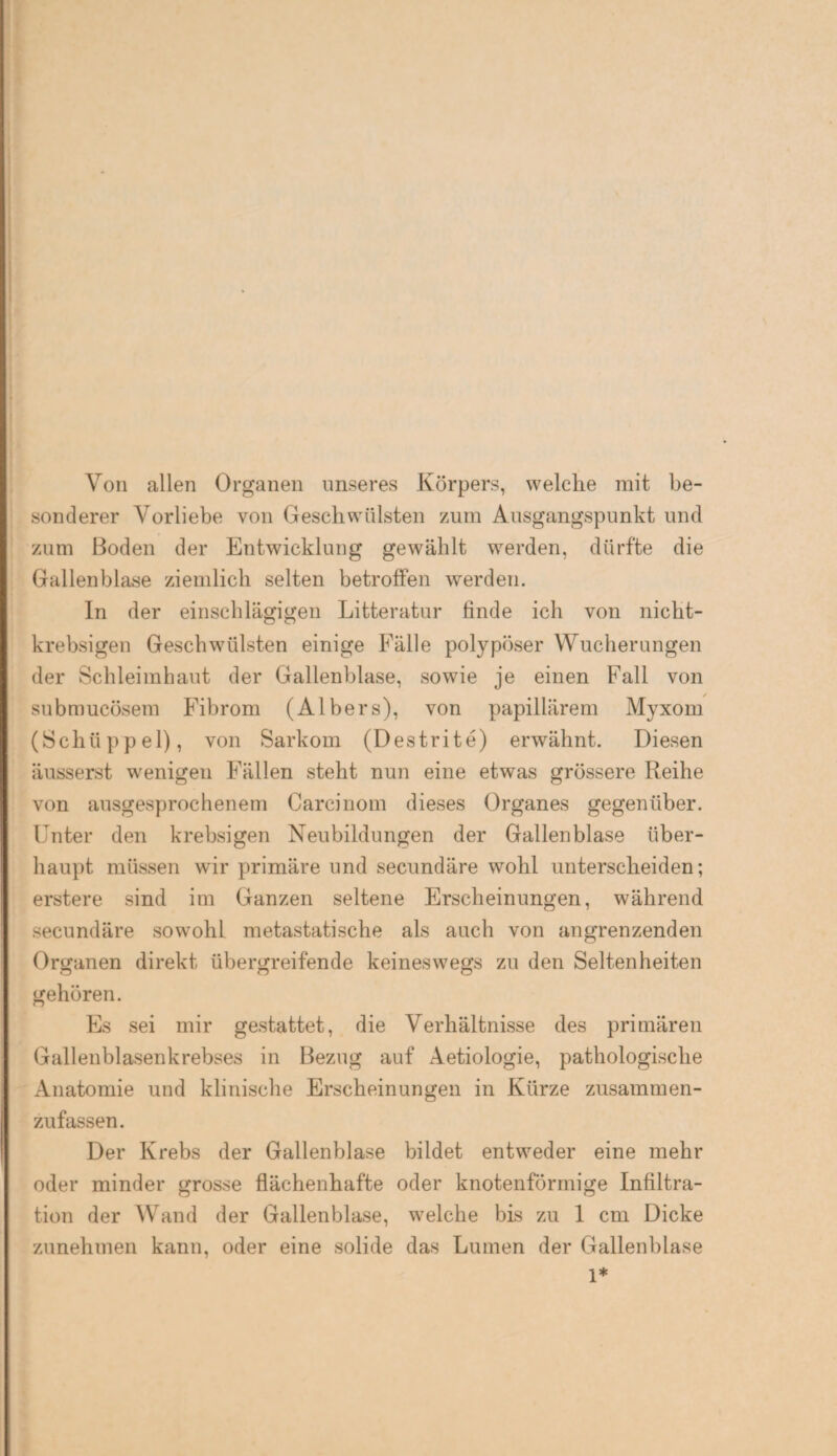 Von allen Organen unseres Körpers, welche mit be¬ sonderer Vorliebe von Geschwülsten zum Ausgangspunkt und zum Boden der Entwicklung gewählt werden, dürfte die Gallenblase ziemlich selten betroffen werden. In der einschlägigen Litteratur finde ich von nicht- krebsigen Geschwülsten einige Fälle polypöser Wucherungen der Schleimhaut der Gallenblase, sowie je einen Fall von submucösem Fibrom (Albers), von papillärem Myxom (Schüppel), von Sarkom (Destrite) erwähnt. Diesen äusserst wenigen Fällen steht nun eine etwas grössere Reihe von ausgesprochenem Carcinom dieses Organes gegenüber. Unter den krebsigen Neubildungen der Gallenblase über¬ haupt müssen wir primäre und secundäre wohl unterscheiden; erstere sind im Ganzen seltene Erscheinungen, während secundäre sowohl metastatische als auch von angrenzenden Organen direkt übergreifende keineswegs zu den Seltenheiten gehören. Es sei mir gestattet, die Verhältnisse des primären Gallenblasenkrebses in Bezug auf Aetiologie, pathologische Anatomie und klinische Erscheinungen in Kürze zusammen¬ zufassen. Der Krebs der Gallenblase bildet entweder eine mehr oder minder grosse flächenhafte oder knotenförmige Infiltra¬ tion der Wand der Gallenblase, welche bis zu 1 cm Dicke zunehmen kann, oder eine solide das Lumen der Gallenblase 1*