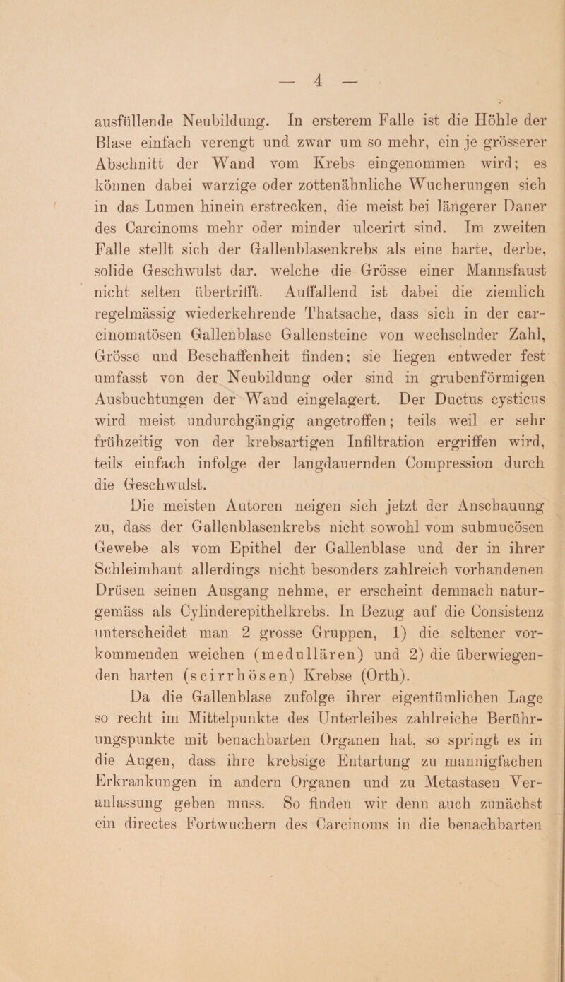 ausfüllende Neubildung. In ersterem Falle ist die Höhle der Blase einfach verengt und zwar um so mehr, ein je grösserer Abschnitt der Wand vom Krebs eingenommen wird; es können dabei warzige oder zottenähnliche Wucherungen sich in das Lumen hinein erstrecken, die meist bei längerer Dauer des Careinoms mehr oder minder ulcerirt sind. Im zweiten Falle stellt sich der Gallenblasenkrebs als eine harte, derbe, solide Geschwulst dar, welche die Grösse einer Mannsfaust nicht selten übertrifft. Auffallend ist dabei die ziemlich regelmässig wiederkehrende Thatsache, dass sich in der car- cinomatösen Gallenblase Gallensteine von wechselnder Zahl, Grösse und Beschaffenheit finden; sie liegen entweder fest umfasst von der Neubildung oder sind in grubenförmigen Ausbuchtungen der Wand eingelagert. Der Ductus cysticus wird meist undurchgängig an getroffen; teils weil er sehr frühzeitig von der krebsartigen Infiltration ergriffen wird, teils einfach infolge der langdauernden Compression durch die Geschwulst. Die meisten Autoren neigen sich jetzt der Anschauung zu, dass der Gallenblasen krebs nicht sowohl vom submucösen Gewebe als vom Epithel der Gallenblase und der in ihrer Schleimhaut allerdings nicht besonders zahlreich vorhandenen Drüsen seinen Ausgang nehme, er erscheint demnach natur- gemäss als Cylinderepithelkrebs. In Bezug auf die Consistenz unterscheidet man 2 grosse Gruppen, 1) die seltener vor¬ kommenden weichen (medullären) und 2) die überwiegen¬ den harten (scirrhösen) Krebse (Orth). Da die Gallenblase zufolge ihrer eigentümlichen Lage so recht im Mittelpunkte des Unterleibes zahlreiche Berühr¬ ungspunkte mit benachbarten Organen hat, so springt es in die Augen, dass ihre krebsige Entartung zu mannigfachen Erkrankungen in andern Organen und zu Metastasen Ver¬ anlassung geben muss. So finden wir denn auch zunächst ein directes Fort wuchern des Carcinoms in die benachbarten