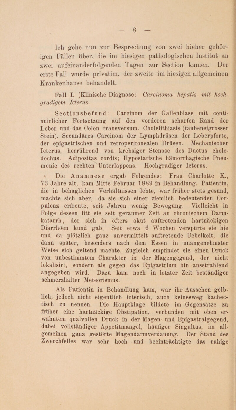 Ich gehe nun zur Besprechung von zwei hieher gehör¬ igen Fällen über, die im hiesigen pathologischen Institut an zwei aufeinanderfolgenden Tagen zur Section kamen. Der erste Fall wurde privatim, der zweite im hiesigen allgemeinen Krankenhause behandelt. Fall I. (Klinische Diagnose: Carcinoma hepatis mit hoch¬ gradigem Icterus. Sectionsbefund: Carcinom der Gallenblase mit conti- nuirlicker Fortsetzung auf den vorderen scharfen Rand der Leber und das Colon transversum. Cholelithiasis (taubeneigrosser Stein). Secundäres Carcinom der Lymphdrüsen der Leberpforte, der epigastrischen und retroperitonealen Drüsen. Mechanischer Icterus, herrührend von krebsiger Stenose des Ductus chole- doclius. Adipositas cordis; Hypostatische hämorrhagische Pneu¬ monie des rechten Unterlappens. Hochgradiger Icterus. v Die Anamnese ergab Folgendes: Frau Charlotte K., 73 Jahre alt, kam Mitte Februar 1889 in Behandlung. Patientin, die in behaglichen Verhältnissen lebte, war früher stets gesund, machte sich aber, da sie sich einer ziemlich bedeutenden Cor- pulenz erfreute, seit Jahren wenig Bewegung. Vielleicht in Folge dessen litt sie seit geraumer Zeit an chronischem Darm¬ katarrh , der sich in öfters akut auftretenden hartnäckigen Diarrhöen kund gab. Seit etwa 6 Wochen verspürte sie hie und da plötzlich ganz unvermittelt auftretende Uebelkeit, die dann später, besonders nach dem Essen in unangenehmster Weise sich geltend machte. Zugleich empfindet sie einen Druck von unbestimmtem Charakter in der Magengegend, der nicht lokalisirt, sondern als gegen das Epigastrium hin ausstrahlend angegeben wird. Dazu kam noch in letzter Zeit beständiger schmerzhafter Meteorismus. Als Patientin in Behandlung kam, war ihr Aussehen gelb¬ lich, jedoch nicht eigentlich icterisch, auch keinesweg kachec- tisch zu nennen. Die Hauptklage bildete im Gegensätze zu früher eine hartnäckige Obstipation, verbunden mit oben er¬ wähntem qualvollen Druck in der Magen- und Epigastralgegend, dabei vollständiger Appetitmangel, häufiger Singultus, im all¬ gemeinen ganz gestörte Magendarmverdauung. Der Stand des Zwerchfelles war sehr hoch und beeinträchtigte das ruhige