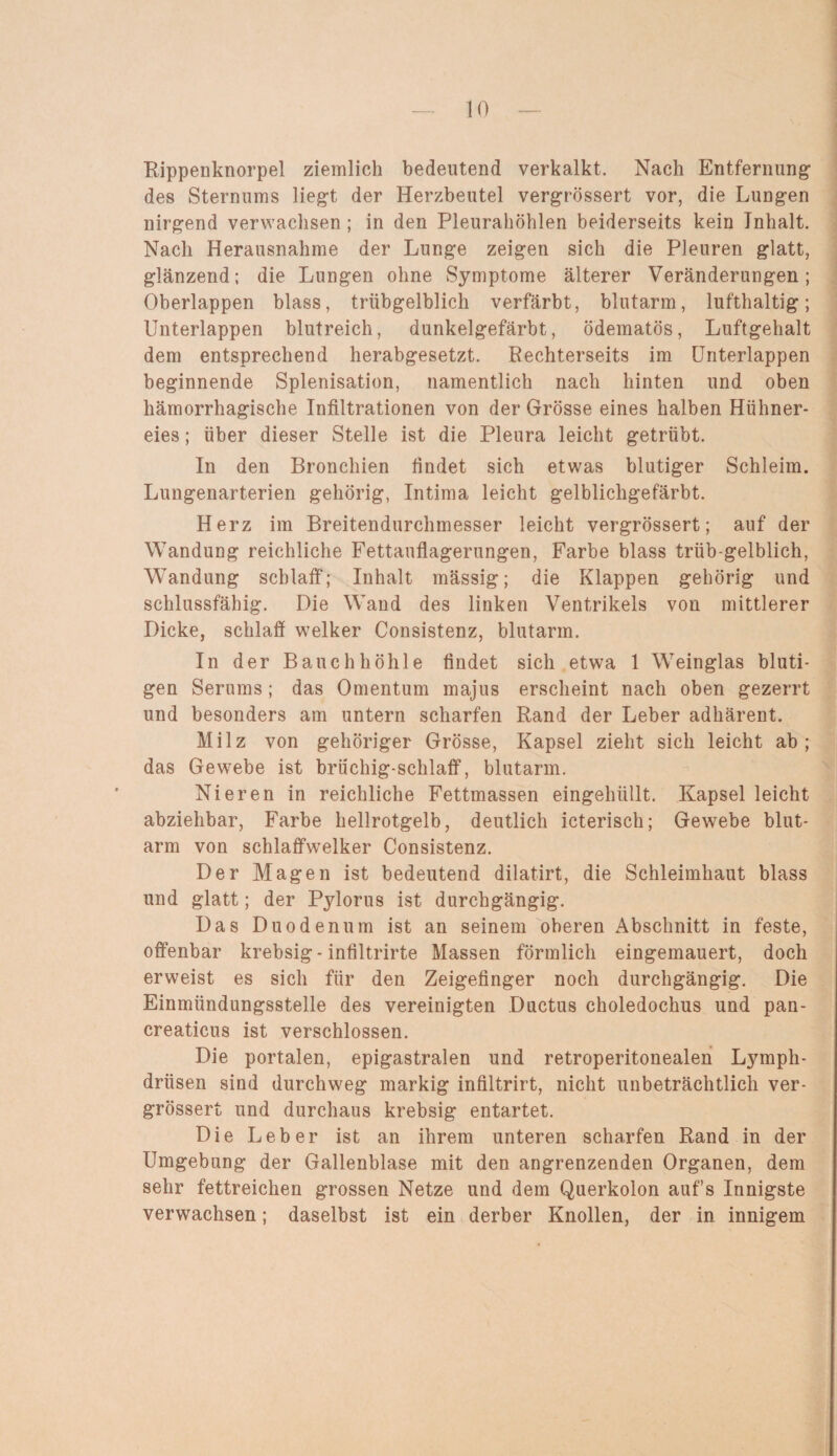 Rippenknorpel ziemlich bedeutend verkalkt. Nach Entfernung des Sternums liegt der Herzbeutel vergrössert vor, die Lungen nirgend verwachsen ; in den Pleurahöhlen beiderseits kein Inhalt. Nach Herausnahme der Lunge zeigen sich die Pleuren glatt, glänzend; die Lungen ohne Symptome älterer Veränderungen; Oberlappen blass, trübgelblich verfärbt, blutarm, lufthaltig; Unterlappen blutreich, dunkelgefärbt, ödematös, Luftgehalt dem entsprechend herabgesetzt. Rechterseits im Unterlappen beginnende Splenisation, namentlich nach hinten und oben hämorrhagische Infiltrationen von der Grösse eines halben Hühner¬ eies ; über dieser Stelle ist die Pleura leicht getrübt. In den Bronchien findet sich etwas blutiger Schleim. Lungenarterien gehörig, Intima leicht gelblichgefärbt. Herz im Breitendurchmesser leicht vergrössert; auf der Wandung reichliche Fettauflagerungen, Farbe blass trüb-gelblich, Wandung schlaff; Inhalt mässig; die Klappen gehörig und schlussfähig. Die Wand des linken Ventrikels von mittlerer Dicke, schlaff welker Consistenz, blutarm. In der Bauchhöhle findet sich etwa 1 Weinglas bluti¬ gen Serums ; das Omentum majus erscheint nach oben gezerrt und besonders am untern scharfen Rand der Leber adhärent. Milz von gehöriger Grösse, Kapsel zieht sich leicht ab; das Gewebe ist brüchig-schlaff, blutarm. Nieren in reichliche Fettmassen eingelnült. Kapsel leicht abziehbar, Farbe hellrotgelb, deutlich icterisch; Gewebe blut¬ arm von schlaffwelker Consistenz. Der Magen ist bedeutend dilatirt, die Schleimhaut blass und glatt; der Pylorus ist durchgängig. Das Duodenum ist an seinem oberen Abschnitt in feste, offenbar krebsig - infiltrirte Massen förmlich eingemauert, doch erweist es sich für den Zeigefinger noch durchgängig. Die Einmündungsstelle des vereinigten Ductus choledochus und pan¬ creaticus ist verschlossen. Die portalen, epigastralen und retroperitonealen Lymph- driisen sind durchweg markig infiltrirt, nicht unbeträchtlich ver¬ grössert und durchaus krebsig entartet. Die Leber ist an ihrem unteren scharfen Rand in der Umgebung der Gallenblase mit den angrenzenden Organen, dem sehr fettreichen grossen Netze und dem Querkolon auf’s Innigste verwachsen; daselbst ist ein derber Knollen, der in innigem