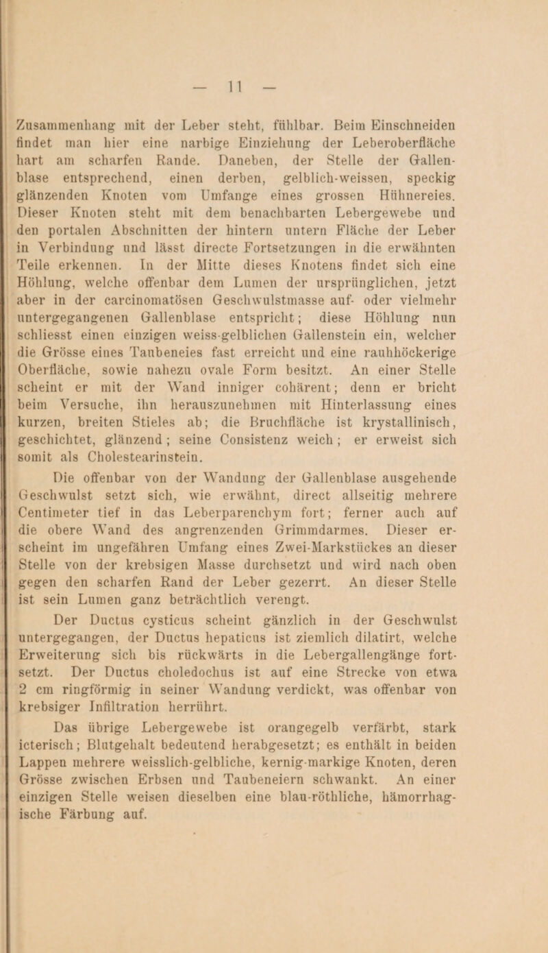 Zusammenhang mit der Leber stellt, fühlbar. Beim Einschneiden findet man hier eine narbige Einziehung der Leberoberfläche hart am scharfen Rande. Daneben, der Stelle der Gallen¬ blase entsprechend, einen derben, gelblich-weissen, speckig glänzenden Knoten vom Umfange eines grossen Hühnereies. Dieser Knoten stellt mit dem benachbarten Lebergewebe und den portalen Abschnitten der hintern untern Fläche der Leber in Verbindung und lässt directe Fortsetzungen in die erwähnten Teile erkennen. In der Mitte dieses Knotens findet sich eine Höhlung, welche offenbar dem Lumen der ursprünglichen, jetzt aber in der carcinomatösen Geschwulstmasse auf- oder vielmehr untergegangenen Gallenblase entspricht; diese Höhlung nun schliesst einen einzigen weiss gelblichen Gallenstein ein, welcher die Grösse eines Taubeneies fast erreicht und eine rauhhöckerige Oberfläche, sowie nahezu ovale Form besitzt. An einer Stelle scheint er mit der Wand inniger cohärent; denn er bricht beim Versuche, ihn herauszunehmen mit Hinterlassung eines kurzen, breiten Stieles ab; die Bruchfläche ist krystallinisch, geschichtet, glänzend ; seine Consistenz weich ; er erweist sich somit als Cholestearinstein. Die offenbar von der Wandung der Gallenblase ausgehende Geschwulst setzt sich, wie erwähnt, direct allseitig mehrere Centimeter tief in das Leberparenchym fort; ferner auch auf die obere Wand des angrenzenden Grimmdarmes. Dieser er¬ scheint im ungefähren Umfang eines Zwei-Markstückes an dieser Stelle von der krebsigen Masse durchsetzt und wird nach oben gegen den scharfen Rand der Leber gezerrt. An dieser Stelle ist sein Lumen ganz beträchtlich verengt. Der Ductus cysticus scheint gänzlich in der Geschwulst untergegangen, der Ductus hepaticus ist ziemlich dilatirt, welche Erweiterung sich bis rückwärts in die Lebergallengänge fort¬ setzt. Der Ductus choledochus ist auf eine Strecke von etwa 2 cm ringförmig in seiner Wandung verdickt, was offenbar von krebsiger Infiltration herrührt. Das übrige Lebergewebe ist orangegelb verfärbt, stark icterisch; Blutgehalt bedeutend herabgesetzt; es enthält in beiden Lappen mehrere weisslich-gelbliche, kernig-markige Knoten, deren Grösse zwischen Erbsen und Taubeneiern schwankt. An einer einzigen Stelle weisen dieselben eine blau-röthliche, hämorrhag¬ ische Färbung auf.