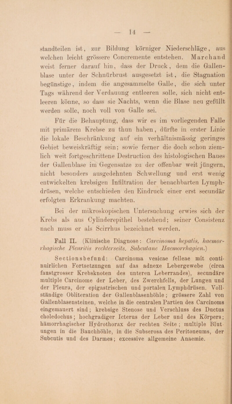 standteilen ist, zur Bildung körniger Niederschläge, aus welchen leicht grössere Concremente entstehen. March and weist ferner darauf hin, dass der Druck, dem die Gallen¬ blase unter der Schnürbrust ausgesetzt ist, die Stagnation begünstige, indem die angesammelte Galle, die sich unter Tags während der Verdauung entleeren solle, sich nicht ent¬ leeren könne, so dass sie Nachts, wenn die Blase neu gefüllt werden solle, noch voll von Galle sei. Für die Behauptung, dass wir es im vorliegenden Falle mit primärem Krebse zu thun haben, dürfte in erster Linie die lokale Beschränkung auf ein verhältnismässig geringes Gebiet beweiskräftig sein; sowie ferner die doch schon ziem¬ lich weit fortgeschrittene Destruction des histologischen Baues der Gallenblase im Gegensätze zu der offenbar weit jüngern, nicht besonders ausgedehnten Schwellung und erst wenig entwickelten krebsigen Infiltration der benachbarten Lymph- drüsen, welche entschieden den Eindruck einer erst secundär erfolgten Erkrankung machten. Bei der mikroskopischen Untersuchung erwies sich der Krebs als aus Cylinderepithel bestehend; seiner Consistenz nach muss er als Scirrhus bezeichnet werden. Fall II. (Klinische Diagnose: Carcinoma hepatis, liaemor- rhagische Pleuritis rechterseits. Suhcutane Haemorrhagien.) Sectionsbefund: Carcinoma vesicae felleae mit conti- nuirlichen Fortsetzungen auf das adnexe Lebergewebe (circa faustgrosser Krebsknoten des unteren Leberrandes), secundäre multiple Carcinome der Leber, des Zwerchfells, der Lungen und der Pleura, der epigastrischen und portalen Lymphdrüsen. Voll¬ ständige Obliteration der Gallenblasenhöhle ; grössere Zahl von Gallenblasensteinen, welche in die centralen Partien des Carcinoms eingemauert sind; krebsige Stenose und Verschluss des Ductus choledochus • hochgradiger Icterus der Leber und des Körpers; hämorrhagischer Hydrothorax der rechten Seite ; multiple Blut¬ ungen in die Bauchhöhle, in die Subserosa des Peritoneums, der Subcutis und des Darmes; excessive allgemeine Anaemie.