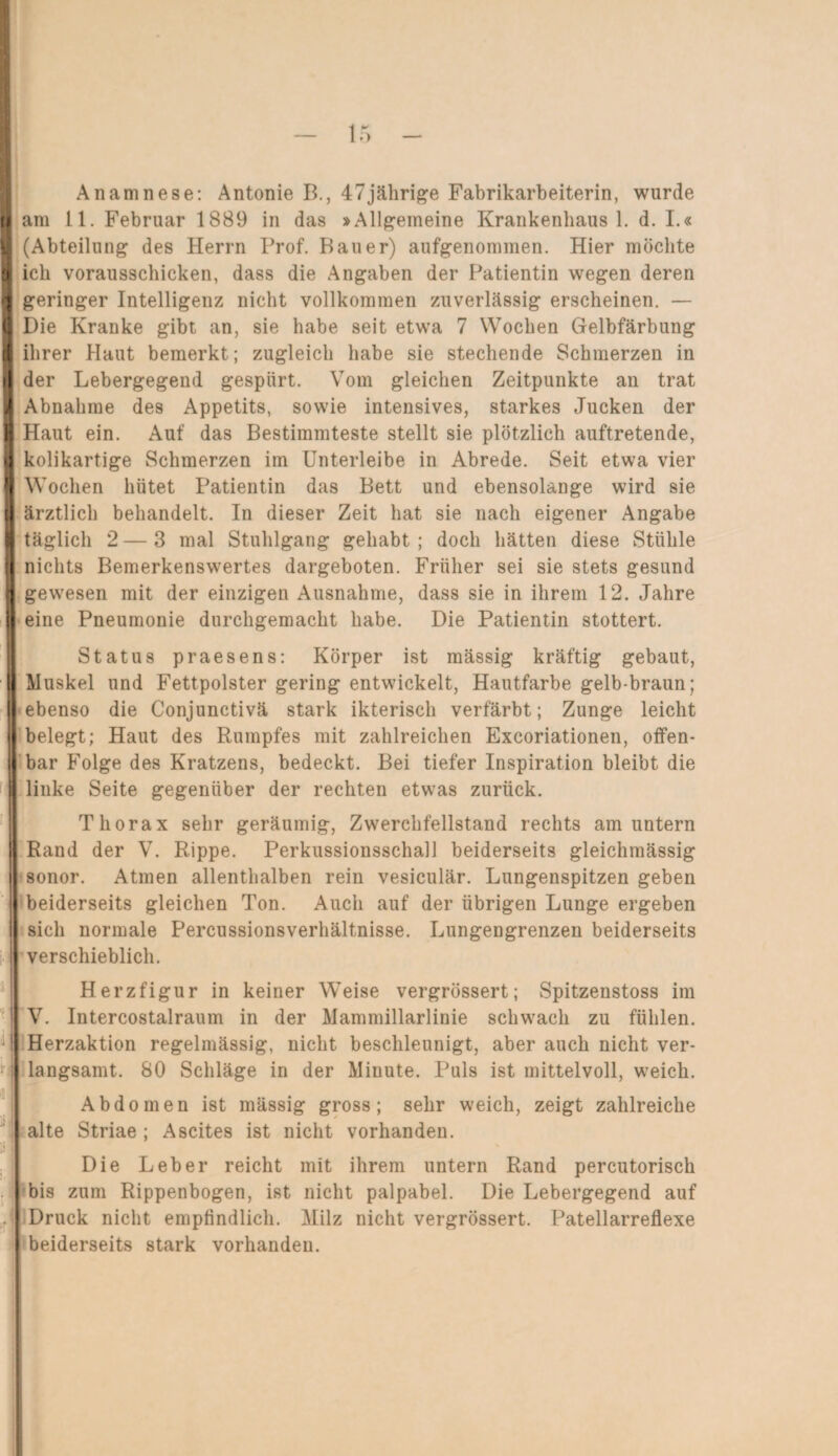 Anamnese: Antonie B., 47jährige Fabrikarbeiterin, wurde am 11. Februar 1889 in das »Allgemeine Krankenhaus 1. d. I.« (Abteilung des Herrn Prof. Bauer) aufgenommen. Hier möchte ich vorausschicken, dass die Angaben der Patientin wegen deren geringer Intelligenz nicht vollkommen zuverlässig erscheinen. — Die Kranke gibt an, sie habe seit etwa 7 Wochen Gelbfärbung ihrer Haut bemerkt; zugleich habe sie stechende Schmerzen in der Lebergegend gespürt. Vom gleichen Zeitpunkte an trat Abnahme des Appetits, sowie intensives, starkes Jucken der Haut ein. Auf das Bestimmteste stellt sie plötzlich auftretende, kolikartige Schmerzen im Unterleibe in Abrede. Seit etwa vier Wochen hütet Patientin das Bett und ebensolange wird sie ärztlich behandelt. In dieser Zeit hat sie nach eigener Angabe täglich 2—3 mal Stuhlgang gehabt; doch hätten diese Stühle nichts Bemerkenswertes dargeboten. Früher sei sie stets gesund gewesen mit der einzigen Ausnahme, dass sie in ihrem 12. Jahre eine Pneumonie durchgemacht habe. Die Patientin stottert. Status praesens: Körper ist mässig kräftig gebaut, Muskel und Fettpolster gering entwickelt, Hautfarbe gelb-braun; (ebenso die Conjunctivä stark ikterisch verfärbt; Zunge leicht i belegt; Haut des Rumpfes mit zahlreichen Excoriationen, offen- [ bar Folge des Kratzens, bedeckt. Bei tiefer Inspiration bleibt die linke Seite gegenüber der rechten etwas zurück. Thorax sehr geräumig, Zwerchfellstand rechts am untern Rand der V. Rippe. Perkussionsschall beiderseits gleichmässig sonor. Atmen allenthalben rein vesiculär. Lungenspitzen geben beiderseits gleichen Ton. Auch auf der übrigen Lunge ergeben sich normale Percussionsverhältnisse. Lungengrenzen beiderseits verschieblich. Herzfigur in keiner Weise vergrössert; Spitzenstoss im V. Intercostalraum in der Mammillarlinie schwach zu fühlen. Herzaktion regelmässig, nicht beschleunigt, aber auch nicht ver¬ langsamt. SO Schläge in der Minute. Puls ist mittelvoll, weich. Abdomen ist mässig gross; sehr weich, zeigt zahlreiche alte Striae ; Ascites ist nicht vorhanden. Die Leber reicht mit ihrem untern Rand percutorisch bis zum Rippenbogen, ist nicht palpabel. Die Lebergegend auf Druck nicht empfindlich. Milz nicht vergrössert. Patellarreflexe beiderseits stark vorhanden.