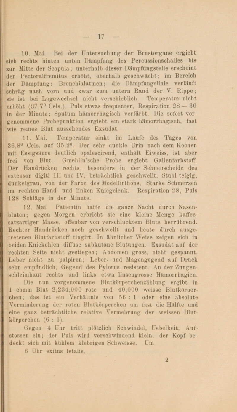 10. Mai. Bei der Untersuchung der Brustorgane ergiebt sich rechts hinten unten Dämpfung des Percussionschalles bis zur Mitte der Scapula; unterhalb dieser Dämpfungstelle erscheint der Pectoralfremitus erhöht, oberhalb geschwächt; im Bereich der Dämpfung: Bronchialatmen; die Dämpfungslinie verläuft schräg nach vorn und zwar zum untern Rand der V. Rippe; sie ist bei Lagewechsel nicht verschieblich. Temperatur nicht erhöht (87,7° Cels.), Puls etwas frequenter, Respiration 28 — 30 in der Minute; Sputum hämorrhagisch verfärbt. Die sofort vor¬ genommene Probepunktion ergiebt ein stark hämorrhagisch, fast wie reines Blut aussehendes Exsudat. 11. Mai. Temperatur sinkt im Laufe des Tages von 36,8° Cels. auf 35,2°. Der sehr dunkle Urin nacli dem Kochen mit Essigsäure deutlich opalescirend, enthält Eiweiss, ist aber frei von Blut. Gmehlin’sehe Probe ergiebt Gallenfarbstoff. Der Handrücken rechts, besonders in der Sehnenscheide des extensor digiti III und IV, beträchtlich geschwellt. Stuhl teigig, dunkelgrau, von der Farbe des Modellirthons. Starke Schmerzen I im rechten Hand- und linken Kniegelenk. Respiration 28, Puls 128 Schläge in der Minute. 12. Mai. Patientin hatte die ganze Nacht durch Nasen¬ bluten; gegen Morgen erbricht sie eine kleine Menge kaffee satzartiger Masse, offenbar von verschlucktem Blute herrührend. I Rechter Handrücken noch geschwellt und heute durch ausge¬ tretenen Blutfarbstoff tingirt. In ähnlicher Weise zeigen sich in beiden Kniekehlen diffuse subkutane Blutungen. Exsudat auf der rechten Seite nicht gestiegen; Abdomen gross, nicht gespannt, Leber nicht zu palpiren; Leber- und Magengegend auf Druck sehr empfindlich, Gegend des Pylorus resistent. An der Zungen¬ schleimhaut rechts und links etwa linsengrosse Hämorrhagien. Die nun vorgenommene Blutkörperchenzählung ergibt in 1 cbmm Blut 2,234,000 rote und 40,000 weisse Blutkörper¬ chen; das ist ein Verhältnis von 56 : 1 oder eine absolute Verminderung der roten Blutkörperchen um fast die Hälfte und eine ganz beträchtliche relative Vermehrung der weissen Blut¬ körperchen (6 : 1). Gegen 4 Uhr tritt plötzlich Schwindel, Uebelkeit, Auf- stossen ein; der Puls wird verschwindend klein, der Kopf be¬ deckt sich mit kühlem klebrigen Schweisse. Um 6 Uhr exitus letalis. 2