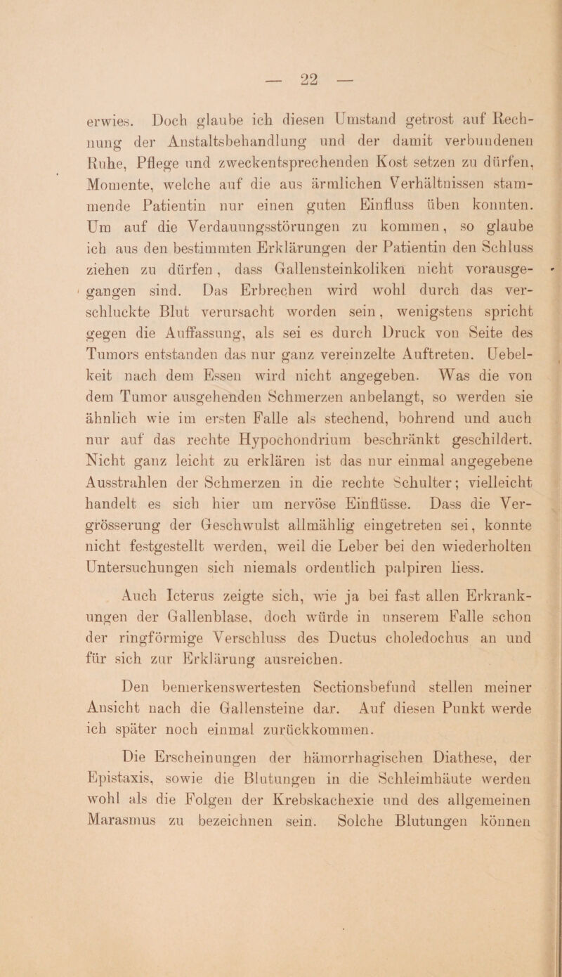 erwies. Doch glaube ich diesen Umstand getrost auf Rech¬ nung der Anstaltsbehandlung und der damit verbundenen Ruhe, Pflege und zweckentsprechenden Kost setzen zu dürfen, Momente, welche auf die aus ärmlichen Verhältnissen stam¬ mende Patientin nur einen guten Einfluss üben konnten. Um auf die Verdauungsstörungen zu kommen, so glaube ich aus den bestimmten Erklärungen der Patientin den Schluss ziehen zu dürfen, dass Gallensteinkoliken nicht vorausge- * 1 gangen sind. Das Erbrechen wird wohl durch das ver- CJ o schluckte Blut verursacht worden sein, wenigstens spricht gegen die Auffassung, als sei es durch Druck von Seite des Tumors entstanden das nur ganz vereinzelte Auftreten. Uebel- keit nach dem Essen wird nicht angegeben. Was die von dem Tumor ausgehenden Schmerzen an belangt, so werden sie ähnlich wie im ersten Falle als stechend, bohrend und auch nur auf das rechte Hypochondrium beschränkt geschildert. Nicht ganz leicht zu erklären ist das nur einmal angegebene Ausstrahlen der Schmerzen in die rechte Schulter; vielleicht handelt es sich hier um nervöse Einflüsse. Dass die Ver- grösserung der Geschwulst allmählig eingetreten sei, konnte nicht festgestellt werden, weil die Leber bei den wiederholten Untersuchungen sich niemals ordentlich palpiren liess. Auch Icterus zeigte sich, wie ja bei fast allen Erkrank¬ ungen der Gallenblase, doch würde in unserem Falle schon der ringförmige Verschluss des Ductus choledochus an und für sich zur Erklärung ausreichen. Den bemerkenswertesten Sectionsbefund stellen meiner Ansicht nach die Gallensteine dar. Auf diesen Punkt werde ich später noch einmal zurückkommen. Die Erscheinungen der hämorrhagischen Diathese, der Epistaxis, sowie die Blutungen in die Schleimhäute werden wohl als die Folgen der Krebskachexie und des allgemeinen Marasmus zu bezeichnen sein. Solche Blutungen können