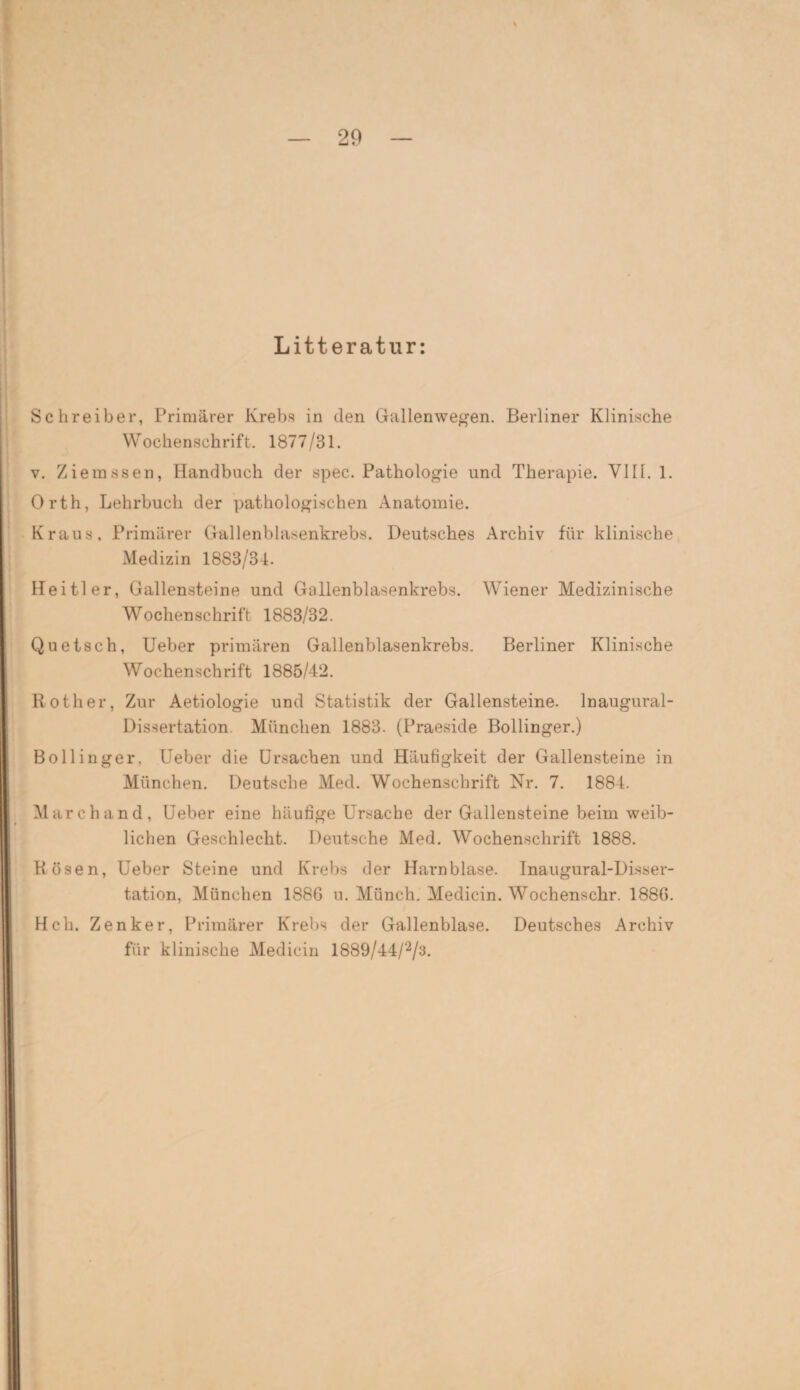Litteratur: Schreiber, Primärer Krebs in den Gallenwegen. Berliner Klinische Wochenschrift. 1877/31. y. Zierassen, Handbuch der spec. Pathologie und Therapie. VIII. 1. Orth, Lehrbuch der pathologischen Anatomie. Kraus, Primärer Gallenblasenkrebs. Deutsches Archiv für klinische Medizin 1883/34. Heitler, Gallensteine und Gallenblasenkrebs. Wiener Medizinische Wochenschrift 1883/32. Quetsch, Ueber primären Gallenblasenkrebs. Berliner Klinische Wochenschrift 1885/42. Roth er, Zur Aetiologie und Statistik der Gallensteine, lnaugural- Dissertation. München 1883. (Praeside Bollinger.) Bollinger, Ueber die Ursachen und Häufigkeit der Gallensteine in München. Deutsche Med. Wochenschrift Nr. 7. 1884. March and, Ueber eine häufige Ursache der Gallensteine beim weib¬ lichen Geschlecht. Deutsche Med. Wochenschrift 1888. Rosen, Ueber Steine und Krebs der Harnblase. Inaugural-Disser- tation, München 1886 u. Münch. Medicin. Wochenschr. 1886. Hch. Zenker, Primärer Krebs der Gallenblase. Deutsches Archiv für klinische Medicin 1889/44/2/3.