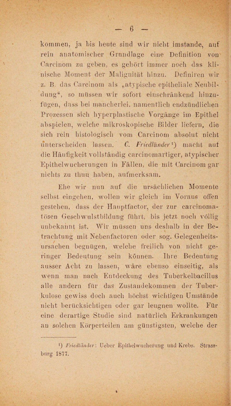 kommen, ja bis beute sind wir nicht imstande, auf rein anatomischer Grundlage eine Definition von Carcinom za geben, es gehört immer noch das kli¬ nische Moment der Malignität hinzu. Defniren wir z. B. das Carcinom als „atypische epitheliale Neubil¬ dung“, so müssen wir sofort einschränkend hinzu- fügen, dass bei mancherlei, namentlich endzündliclien Prozessen sich hyperplastische Vorgänge im Epithel abspielen, welche mikroskopische Bilder liefern, die sich rein histologisch vom Carcinom absolut nicht unterscheiden lassen. C. Fn'edländer ’) macht auf die Häuf gkeit vollständig carcinomartiger, atypischer Epithelwucherungen in Fällen, die mit Carcinom gar nichts zu thun haben, aufmerksam. Ehe wir nun auf die ursächlichen Momente selbst eingehen, wollen wir gleich im Voraus offen gestehen, dass der Hauptfactor, der zur carcinoma- tösen Geschwulstbildung führt, bis jetzt noch völlig unbekannt ist. Wir müssen uns deshalb in der Be¬ trachtung mit Nebenfac-toren oder sog. Gelegenheits¬ ursachen begnügen, welche freilich von nicht ge¬ ringer Bedeutung sein können. Ihre Bedeutung ausser Acht zu lassen, wäre ebenso einseitig, als wenn man nach Entdeckung des Tuberkelbacillus alle andern für das Zustandekommen der Tuber¬ kulose gewiss doch auch höchst wichtigen Umstände nicht berücksichtigen oder gar leugnen wollte. Für eine derartige Studie sind natürlich Erkrankungen au solchen Körperteilen am günstigsten, welche der !) Friedländer: Ueber Epithel Wucherung' und Krebs. Strass¬ barg 1877.