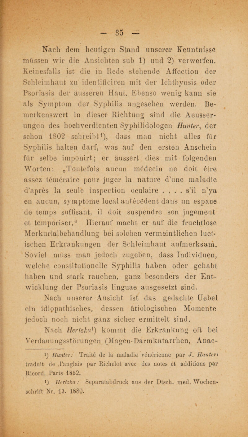 - 35 — Nach dem heutigen Stand unserer Kenntnisse müssen wir die Ansichten sub 1) und 2) verwerfen. Keinesfalls ist die in Rede stehende Affection der Schleimhaut zu identificiren mit der Ichthyosis oder Psoriasis der äusseren Haut. Ebenso wenig kann sie als Symptom der Syphilis angesehen werden. Be- merkenswert in dieser Richtung sind die Aeuss-er- ungen des hochverdienten Syphilidologen Hunter, der schon 1802 schreibt1), dass man nicht alles für Syphilis halten darf, was auf den ersten Anschein für selbe imponirt; er äussert dies mit folgenden Worten: „Toutefois aucun inedecin ne doit etre assez temeraire pour juger la nature d’uue maladie d’apres la seule inspection oculaire . , . . s'il n’ya en aucun, Symptome local antecödent dans un espace de temps süffisant, il doit suspendre son jugement et temporiser.“ Hierauf macht er auf die fruchtlose Merkurialbehandlung bei solchen vermeintlichen luet- isclien Erkrankungen der Schleimhaut aufmerksam. Soviel muss man jedoch zugeben, dass Individuen, welche constitutioneile Syphilis haben oder gehabt haben und stark rauchen, ganz besonders der Ent¬ wicklung der Psoriasis linguae ausgesetzt sind. Nach unserer Ansicht ist das gedachte Uebel ein idiopathisches, dessen ätiologischen Momente jedoch noch nicht ganz sicher ermittelt sind. Nach Hertzkakommt die Erkrankung oft bei Verdauungsstörungen (Magen-Darmkatarrhen, Anae- !) Hunter: Traite de la maladie venerienne par J. Hunter•> traduit de l’anglais par Richelot avec des notes et additions par Ricord. Paris 1852. Hertzka: Separatabdruck aus der Ptsch, med. Wochen¬ schrift Nr. 13. 1880. « %