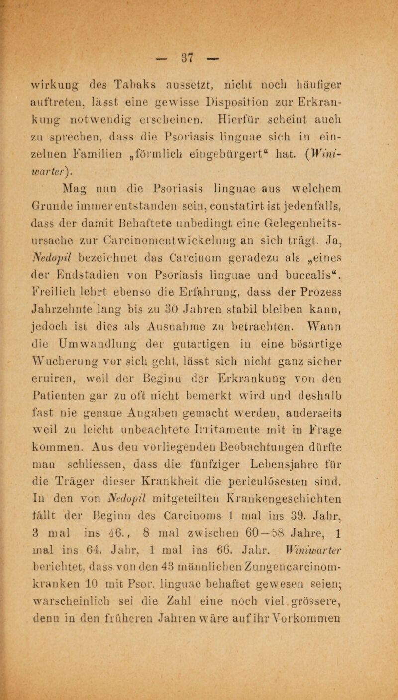 wirkuug des Tabaks aussetzt, nicht noch häufiger auftreten, lässt eine gewisse Disposition zur Erkran¬ kung notwendig erscheinen. Hierfür scheint auch zu sprechen, dass die Psoriasis linguae sich in ein¬ zelnen Familien „förmlich eingebürgert“ hat. CH' im- ivarter). Mag nun die Psoriasis linguae aus welchem Grunde immer entstanden sein, constatirt ist jedenfalls, dass der damit Behaftete unbedingt eine Gelegenheits¬ ursache zur CarcinomentWickelung an sich trägt. Ja, Nedopil bezeichnet das Carcinom geradezu als „eines der Endstadien von Psoriasis linguae und buccalis“. Freilich lehrt ebenso die Erfahrung, dass der Prozess Jahrzehnte lang bis zu 30 Jahren stabil bleiben kann, jedoch ist dies als Ausnahme zu betrachten. Wann die Umwandlung der gutartigen in eine bösartige Wucherung vor sich geht, lässt sich nicht ganz sicher eruiren, weil der Beginn der Erkrankung von den Patienten gar zu oft nicht bemerkt wird und deshalb fast nie genaue Angaben gemacht werden, anderseits weil zu leicht unbeachtete Irritamente mit in Frage kommen. Aus den vorliegenden Beobachtungen dürfte man schliessen, dass die fünfziger Lehensjahre für die Träger dieser Krankheit die periculösesten sind. In den von Nedopil mitgeteilten Krankengeschichten fällt der Beginn des Carcinorns 1 mal ins 39. Jahr, 3 mal ins 46., 8 mal zwischen 60 — 58 Jahre, 1 mal ins 64. Jahr, 1 mal ins 66. Jahr. Wimwarter berichtet, dass von den 43 männlichen Zungencarcinom¬ kranken 10 mit Psor. linguae behaftet gewesen seien; warscheinlich sei die Zahl eine noch viel grössere, denn in den früheren Jahren wäre auf ihr Vorkommen