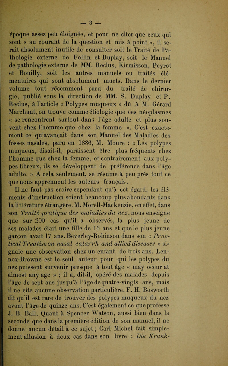 époque assez peu éloignée, et pour ne citer que ceux qui sont « au courant de la question et mis à point », il se¬ rait absolument inutile de consulter soit le Traité de Pa¬ thologie externe de Follin et Duplay, soit le Manuel de pathologie externe de MM. Reclus, Kirmisson, Peyrot et Bouilly, soit les autres manuels ou traités élé¬ mentaires qui sont absolument muets. Dans le dernier volume tout récemment paru du traité de chirur¬ gie, publié sous la direction de MM. S. Duplay et P. Reclus, à Tarticle « Polypes muqueux » dû à M. Gérard Marchant, on trouve comme étiologie que ces néoplasmes « se rencontrent surtout dan3 l’âge adulte et plus sou¬ vent chez l’homme que chez la femme ». C’est exacte¬ ment ce qu’avançait dans son Manuel des Maladies des fosses nasales, paru en 1886, M. Moure : « Les polypes muqueux, disait-il, paraissent être plus fréquents chez l’homme que chez la femme, et contrairement aux poly¬ pes fibreux, ils se développent de préférence dans l’âge adulte. » A cela seulement, se résume à peu près tout ce que nous apprennent les auteurs français. Il ne faut pas croire cependant qu’à cet égard, les élé* ments d’instruction soient beaucoup plus abondants dans la littérature étrangère. M. Morell-Mackenzie, en effet, dans son Traité pratique des maladies du nez, nous enseigne que sur 200 cas qu’il a observés, la plus jeune de ses malades était une fille de 16 ans et que le plus jeune garçon avait 17 ans. Beverley-Robinson dans son « Prac- tical TYeatise on nasal catàrrh and allied diseases » sL gnale une observation chez un enfant de trois ans. Len- nox-Browne est le seul auteur pour qui les polypes du nez puissent survenir presque à tout âge « may occur at almost any âge » ; il a, dit-il, opéré des malades depuis l’âge de sept ans jusqu’à l’âge de quatre-vingts ans, mais il ne cite aucune observation particulière. F. H. Bosworth dit qu’il est rare de trouver des polypes muqueux du nez avant l’âge de quinze ans. C’est également ce que professe J. B. Bail. Quant à Spencer Watson, aussi bien dans la seconde que dans la première édition de son manuel, il ne donne aucun détail à ce sujet ; Cari Michel fait simple¬ ment allusion à deux cas dans son livre : Die Krank-