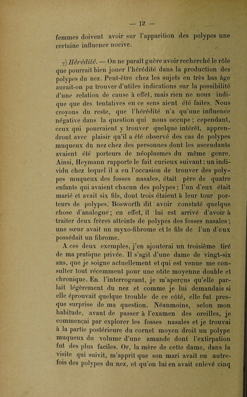 r ' n ! • , t femmes doivent avoir sur l’apparition des polypes une certaine influence nocive. T) Hérédité. — On ne paraît guère avoir recherché le rôle que pourrait bien jouer l’hérédité dans la production des polypes du nez. Peut-être chez les sujets en très bas âge aurait-on pu trouver d’utiles indications sur la possibilité d’une relation de cause à effet, mais rien ne nous indi¬ que que des tentatives en ce sens aient été faites. Nous croyons du reste, que l’hérédité n’a qu’une influence négative dans la question qui nous occupe ; cependant, ceux qui pourraient y trouver quelque intérêt, appren¬ dront avec plaisir qu’il a été observé des cas de polypes muqueux du nez chez des personnes dont les ascendants avaient été porteurs de néoplasmes du même genre. Ainsi, Heymann rapporte le fait curieux suivant: un indi¬ vidu chez lequel il a eu l’occasion de trouver des poly¬ pes muqueux des fosses nasales, était père de quatre enfants qui avaient chacun des polypes; l’un d’eux était marié et avait six fils, dont trois étaient à leur tour por¬ teurs de polypes. Boswôrth dit0 avoir constaté quelque chose d’analogue; en effet, il lui est arrivé d’avoir à traiter deux frères atteints de polypes des fosses nasales ; une sœur avait un myxo-librome et le fils de l’un d’eux possédait un fibrome. A ces deux exemples, j’en ajouterai un troisième tiré de ma pratique privée. Il s’agit d’une dame de vingt-six ans, que je soigne actuellement et qui est venue me con¬ sulter tout récemment pour une otite moyenne double et chronique. En l’interrogeant, je m’aperçus qu’elle par¬ lait légèrement du nez et comme je lui demandais si elle éprouvait quelque trouble de ce côté, elle fut pres¬ que surprise de ma question. Néanmoins, selon mon habitude, avant de passer à l’examen des oreilles, je commençai par explorer les fosses nasales et je trouvai a la partie postérieure du cornet moyen droit un polype muqueux du volume d’une amande dont l’extirpation fut des plus faciles. Or, la mère de cette dame, dans la visite qui suivit, m’apprit que son mari avait eu autre¬ fois des polypes du nez, et qu’on lui en avait enlevé cinq